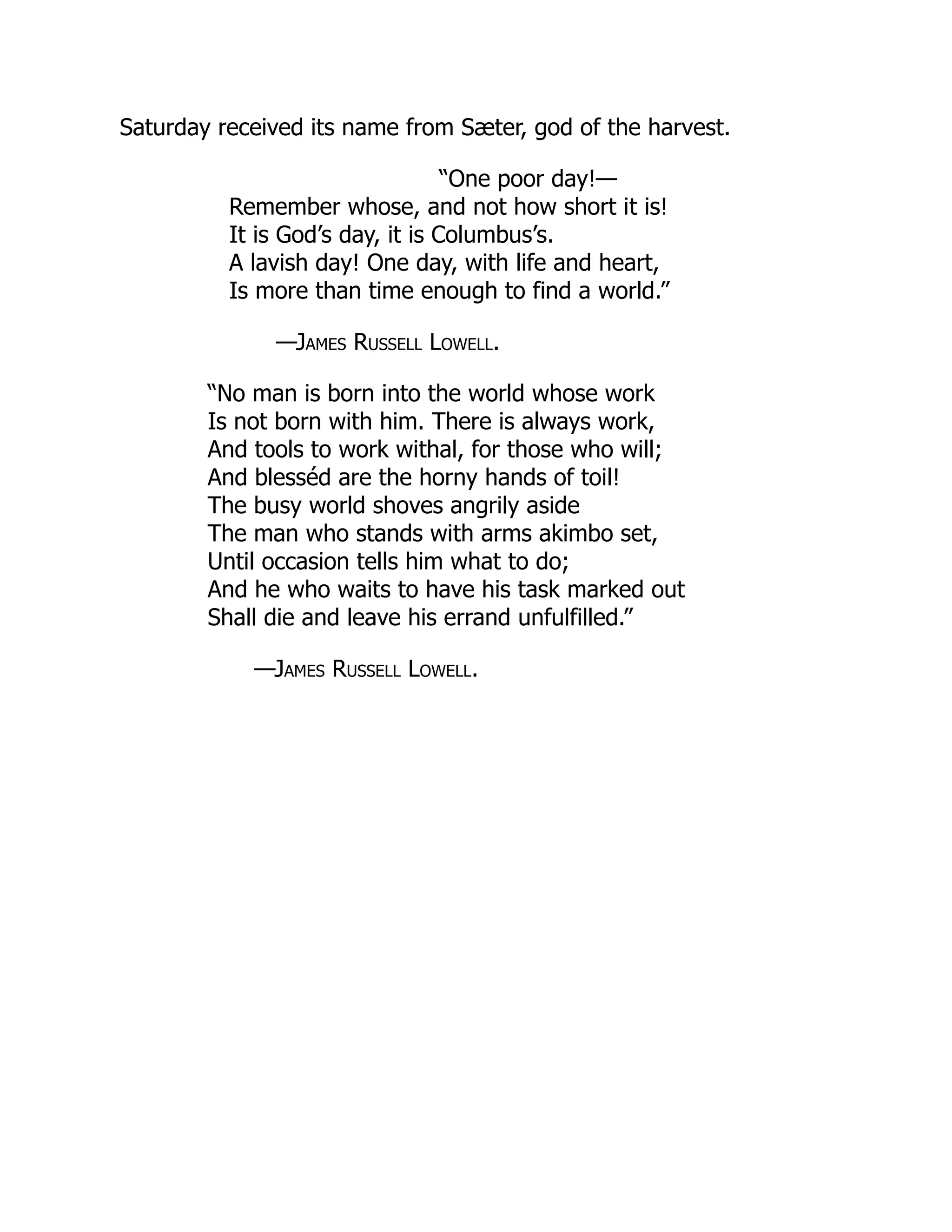 Saturday received its name from Sæter, god of the harvest.
“One poor day!—
Remember whose, and not how short it is!
It is God’s day, it is Columbus’s.
A lavish day! One day, with life and heart,
Is more than time enough to find a world.”
—James Russell Lowell.
“No man is born into the world whose work
Is not born with him. There is always work,
And tools to work withal, for those who will;
And blesséd are the horny hands of toil!
The busy world shoves angrily aside
The man who stands with arms akimbo set,
Until occasion tells him what to do;
And he who waits to have his task marked out
Shall die and leave his errand unfulfilled.”
—James Russell Lowell.
 