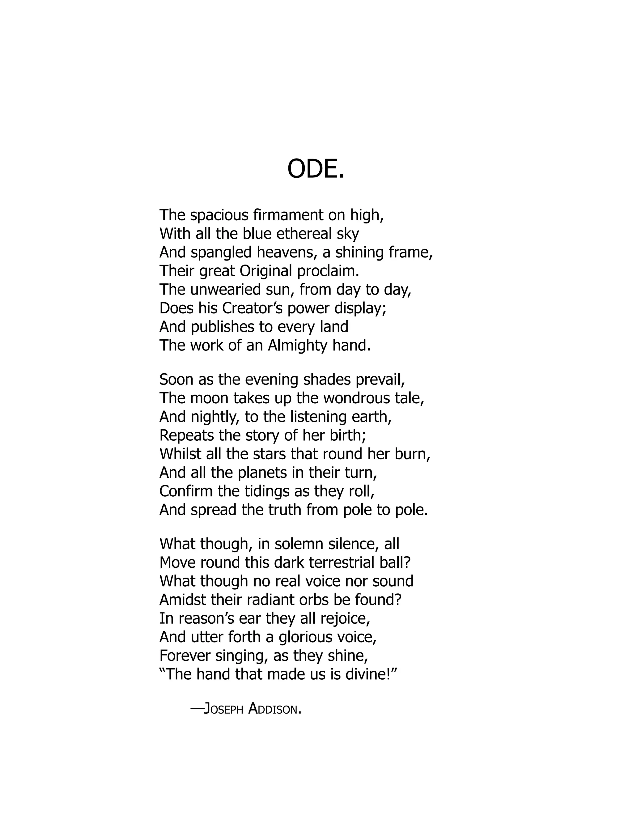 ODE.
The spacious firmament on high,
With all the blue ethereal sky
And spangled heavens, a shining frame,
Their great Original proclaim.
The unwearied sun, from day to day,
Does his Creator’s power display;
And publishes to every land
The work of an Almighty hand.
Soon as the evening shades prevail,
The moon takes up the wondrous tale,
And nightly, to the listening earth,
Repeats the story of her birth;
Whilst all the stars that round her burn,
And all the planets in their turn,
Confirm the tidings as they roll,
And spread the truth from pole to pole.
What though, in solemn silence, all
Move round this dark terrestrial ball?
What though no real voice nor sound
Amidst their radiant orbs be found?
In reason’s ear they all rejoice,
And utter forth a glorious voice,
Forever singing, as they shine,
“The hand that made us is divine!”
—Joseph Addison.
 