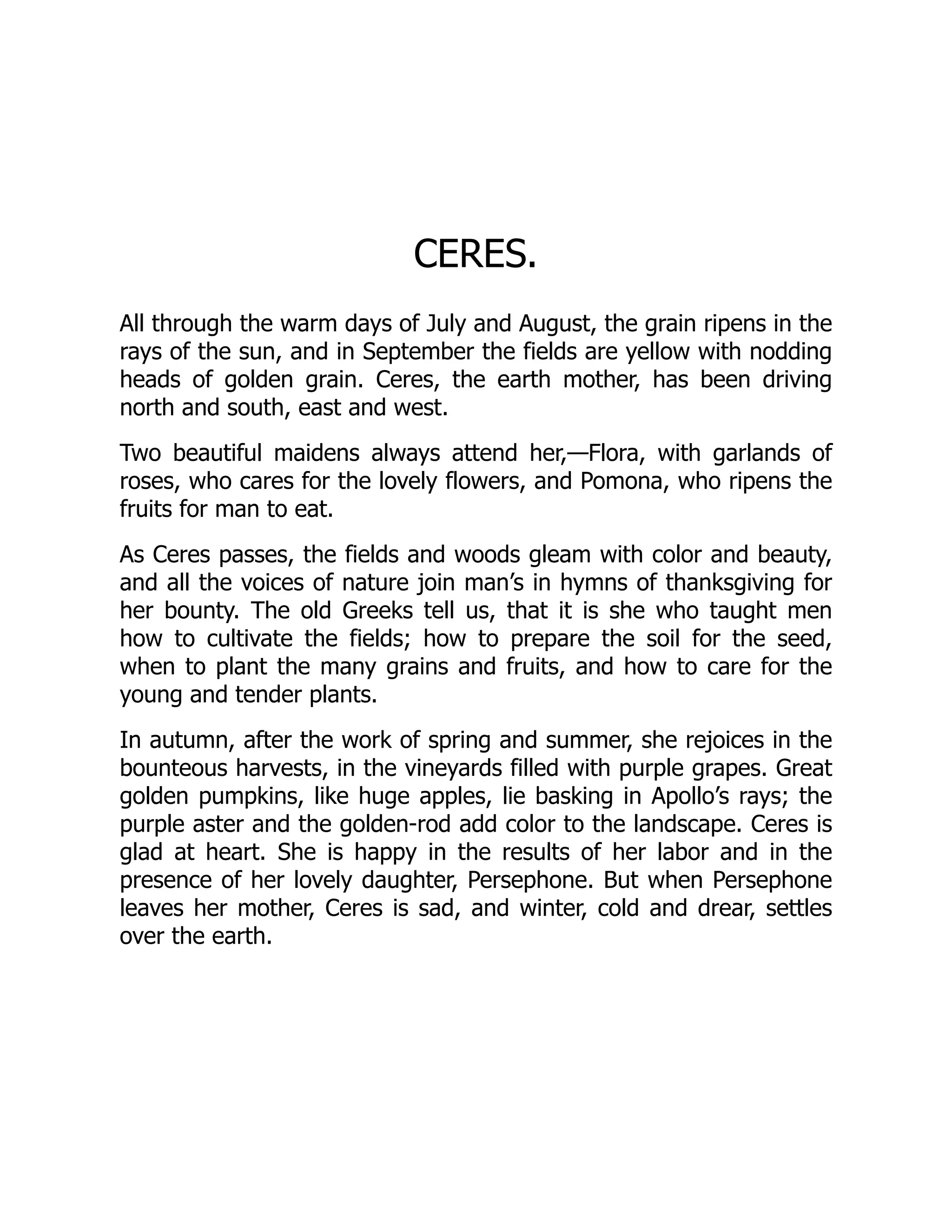 CERES.
All through the warm days of July and August, the grain ripens in the
rays of the sun, and in September the fields are yellow with nodding
heads of golden grain. Ceres, the earth mother, has been driving
north and south, east and west.
Two beautiful maidens always attend her,—Flora, with garlands of
roses, who cares for the lovely flowers, and Pomona, who ripens the
fruits for man to eat.
As Ceres passes, the fields and woods gleam with color and beauty,
and all the voices of nature join man’s in hymns of thanksgiving for
her bounty. The old Greeks tell us, that it is she who taught men
how to cultivate the fields; how to prepare the soil for the seed,
when to plant the many grains and fruits, and how to care for the
young and tender plants.
In autumn, after the work of spring and summer, she rejoices in the
bounteous harvests, in the vineyards filled with purple grapes. Great
golden pumpkins, like huge apples, lie basking in Apollo’s rays; the
purple aster and the golden-rod add color to the landscape. Ceres is
glad at heart. She is happy in the results of her labor and in the
presence of her lovely daughter, Persephone. But when Persephone
leaves her mother, Ceres is sad, and winter, cold and drear, settles
over the earth.
 