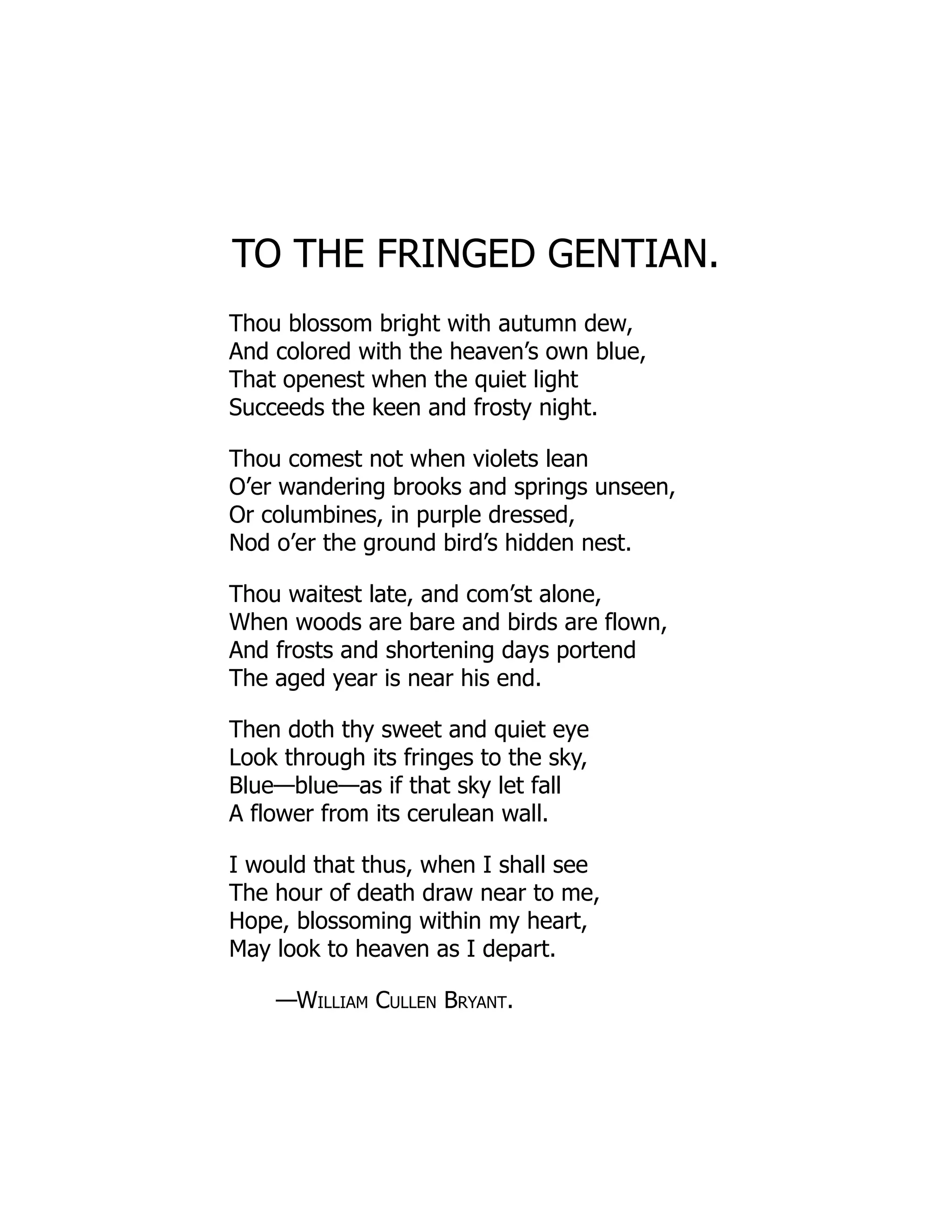 TO THE FRINGED GENTIAN.
Thou blossom bright with autumn dew,
And colored with the heaven’s own blue,
That openest when the quiet light
Succeeds the keen and frosty night.
Thou comest not when violets lean
O’er wandering brooks and springs unseen,
Or columbines, in purple dressed,
Nod o’er the ground bird’s hidden nest.
Thou waitest late, and com’st alone,
When woods are bare and birds are flown,
And frosts and shortening days portend
The aged year is near his end.
Then doth thy sweet and quiet eye
Look through its fringes to the sky,
Blue—blue—as if that sky let fall
A flower from its cerulean wall.
I would that thus, when I shall see
The hour of death draw near to me,
Hope, blossoming within my heart,
May look to heaven as I depart.
—William Cullen Bryant.
 