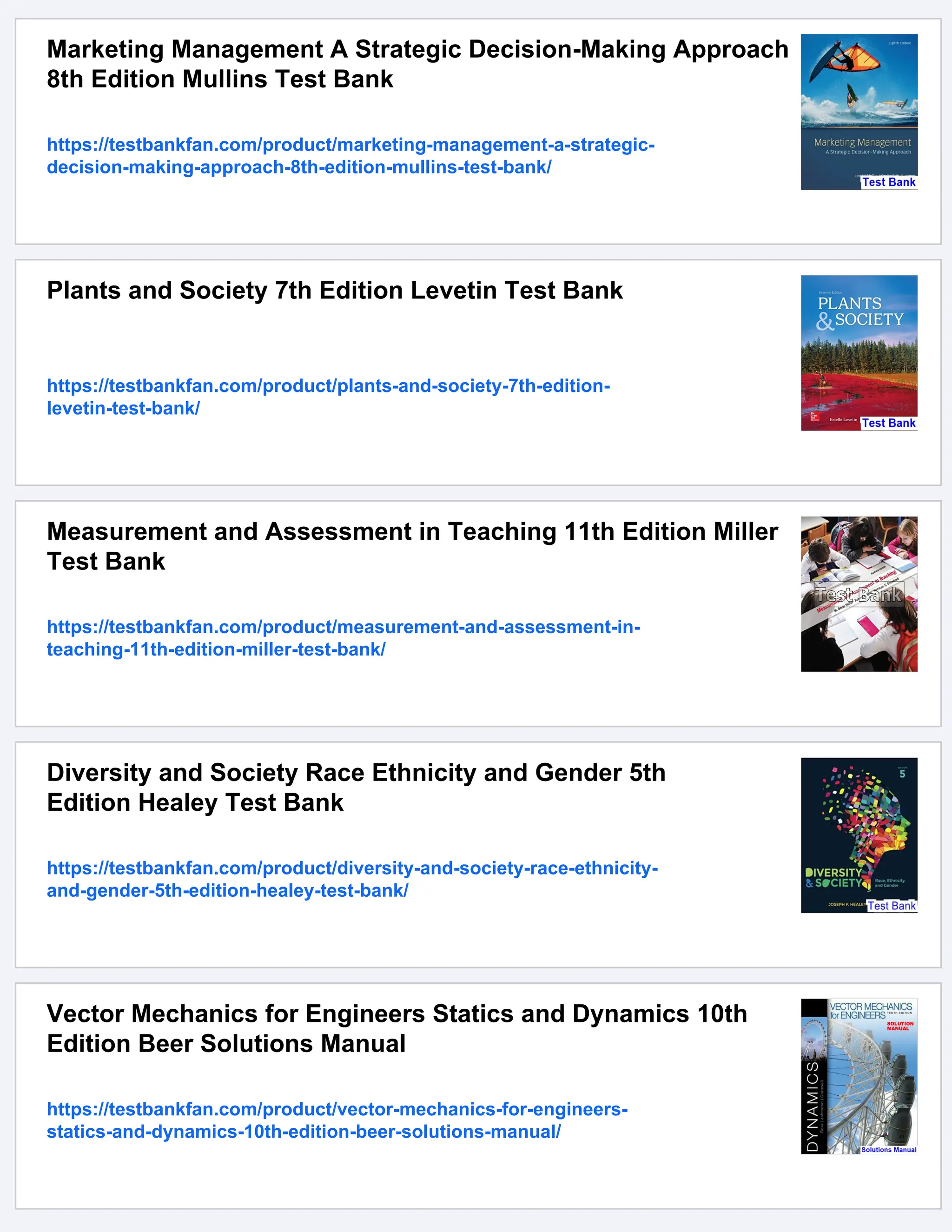 Marketing Management A Strategic Decision-Making Approach
8th Edition Mullins Test Bank
https://testbankfan.com/product/marketing-management-a-strategic-
decision-making-approach-8th-edition-mullins-test-bank/
Plants and Society 7th Edition Levetin Test Bank
https://testbankfan.com/product/plants-and-society-7th-edition-
levetin-test-bank/
Measurement and Assessment in Teaching 11th Edition Miller
Test Bank
https://testbankfan.com/product/measurement-and-assessment-in-
teaching-11th-edition-miller-test-bank/
Diversity and Society Race Ethnicity and Gender 5th
Edition Healey Test Bank
https://testbankfan.com/product/diversity-and-society-race-ethnicity-
and-gender-5th-edition-healey-test-bank/
Vector Mechanics for Engineers Statics and Dynamics 10th
Edition Beer Solutions Manual
https://testbankfan.com/product/vector-mechanics-for-engineers-
statics-and-dynamics-10th-edition-beer-solutions-manual/
 