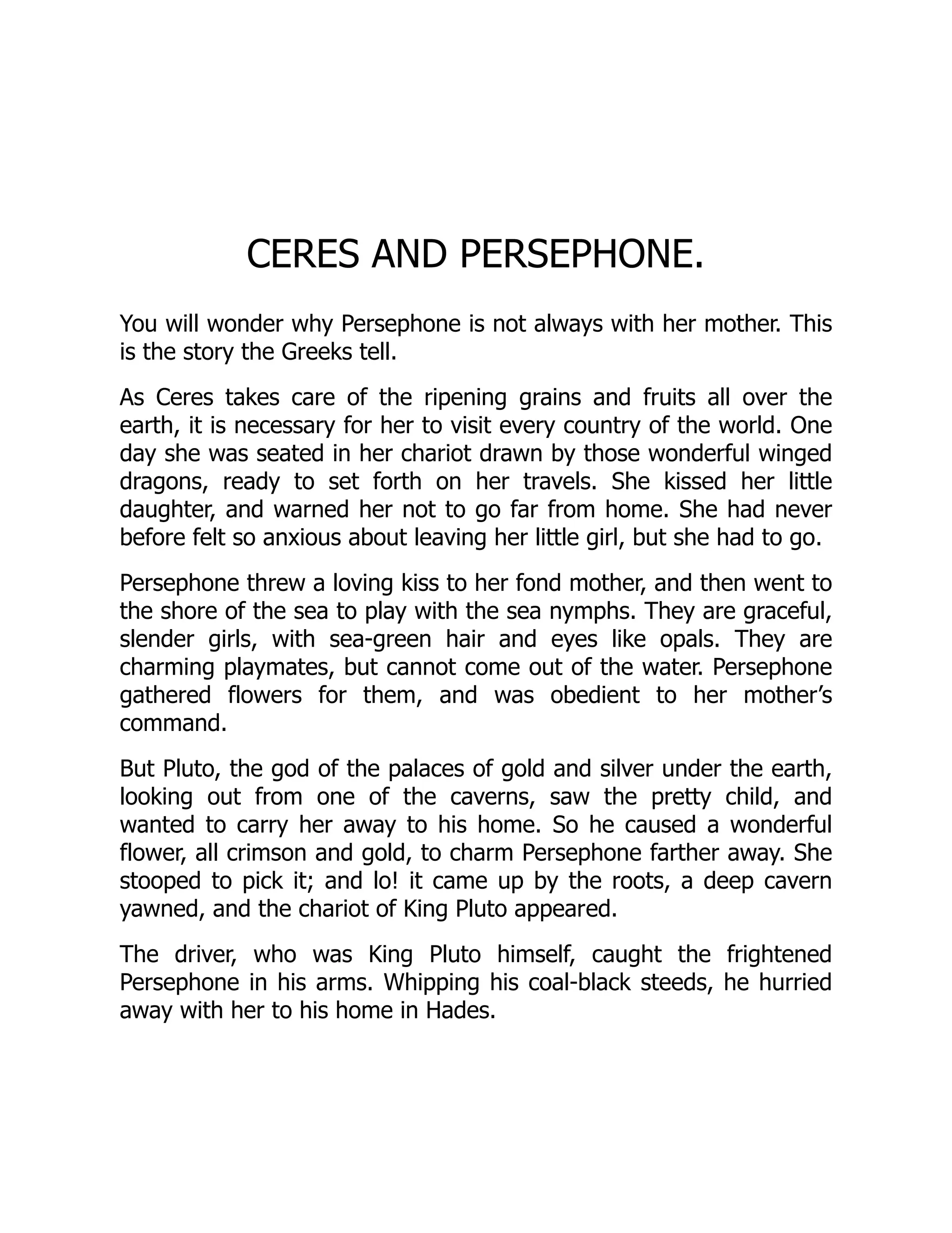 CERES AND PERSEPHONE.
You will wonder why Persephone is not always with her mother. This
is the story the Greeks tell.
As Ceres takes care of the ripening grains and fruits all over the
earth, it is necessary for her to visit every country of the world. One
day she was seated in her chariot drawn by those wonderful winged
dragons, ready to set forth on her travels. She kissed her little
daughter, and warned her not to go far from home. She had never
before felt so anxious about leaving her little girl, but she had to go.
Persephone threw a loving kiss to her fond mother, and then went to
the shore of the sea to play with the sea nymphs. They are graceful,
slender girls, with sea-green hair and eyes like opals. They are
charming playmates, but cannot come out of the water. Persephone
gathered flowers for them, and was obedient to her mother’s
command.
But Pluto, the god of the palaces of gold and silver under the earth,
looking out from one of the caverns, saw the pretty child, and
wanted to carry her away to his home. So he caused a wonderful
flower, all crimson and gold, to charm Persephone farther away. She
stooped to pick it; and lo! it came up by the roots, a deep cavern
yawned, and the chariot of King Pluto appeared.
The driver, who was King Pluto himself, caught the frightened
Persephone in his arms. Whipping his coal-black steeds, he hurried
away with her to his home in Hades.
 