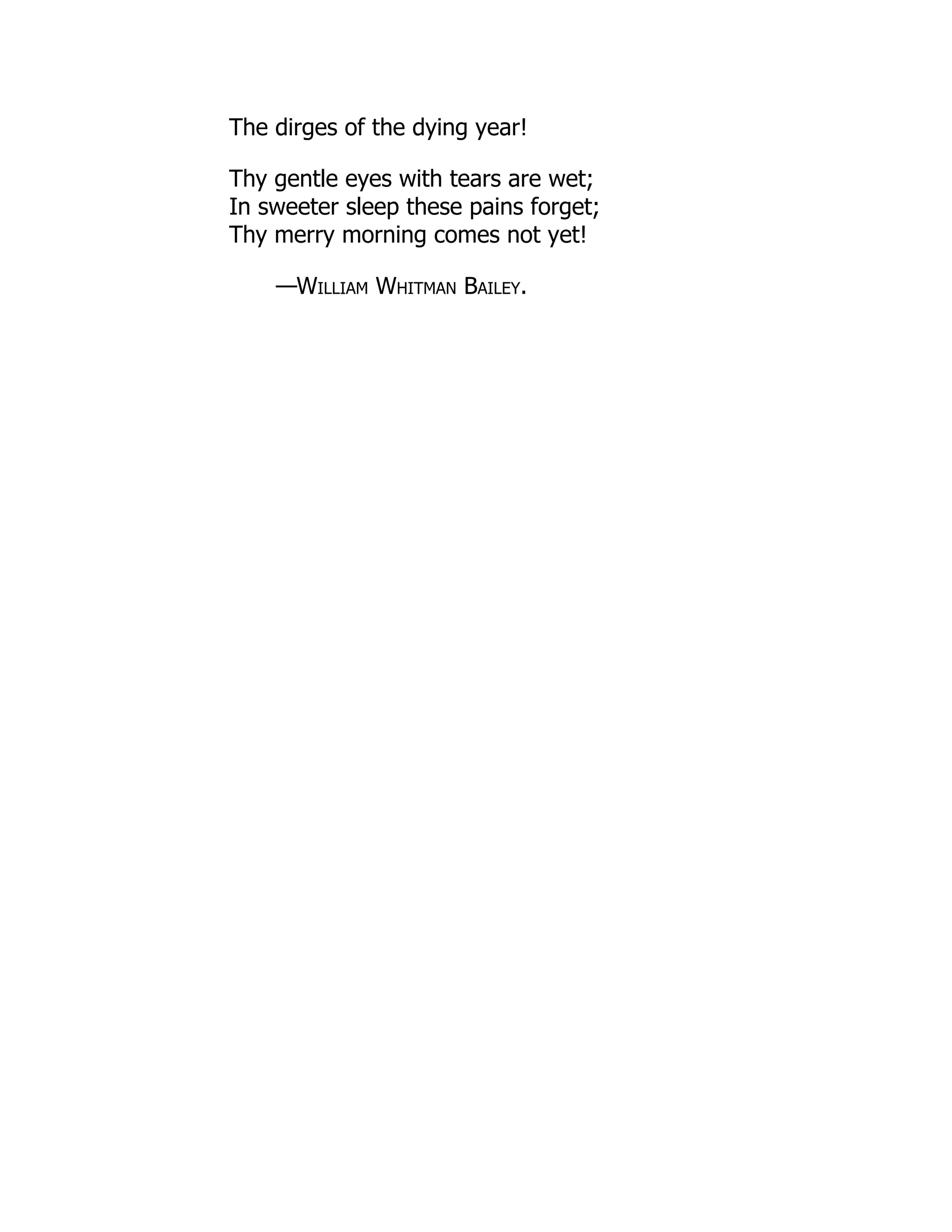 The dirges of the dying year!
Thy gentle eyes with tears are wet;
In sweeter sleep these pains forget;
Thy merry morning comes not yet!
—William Whitman Bailey.
 