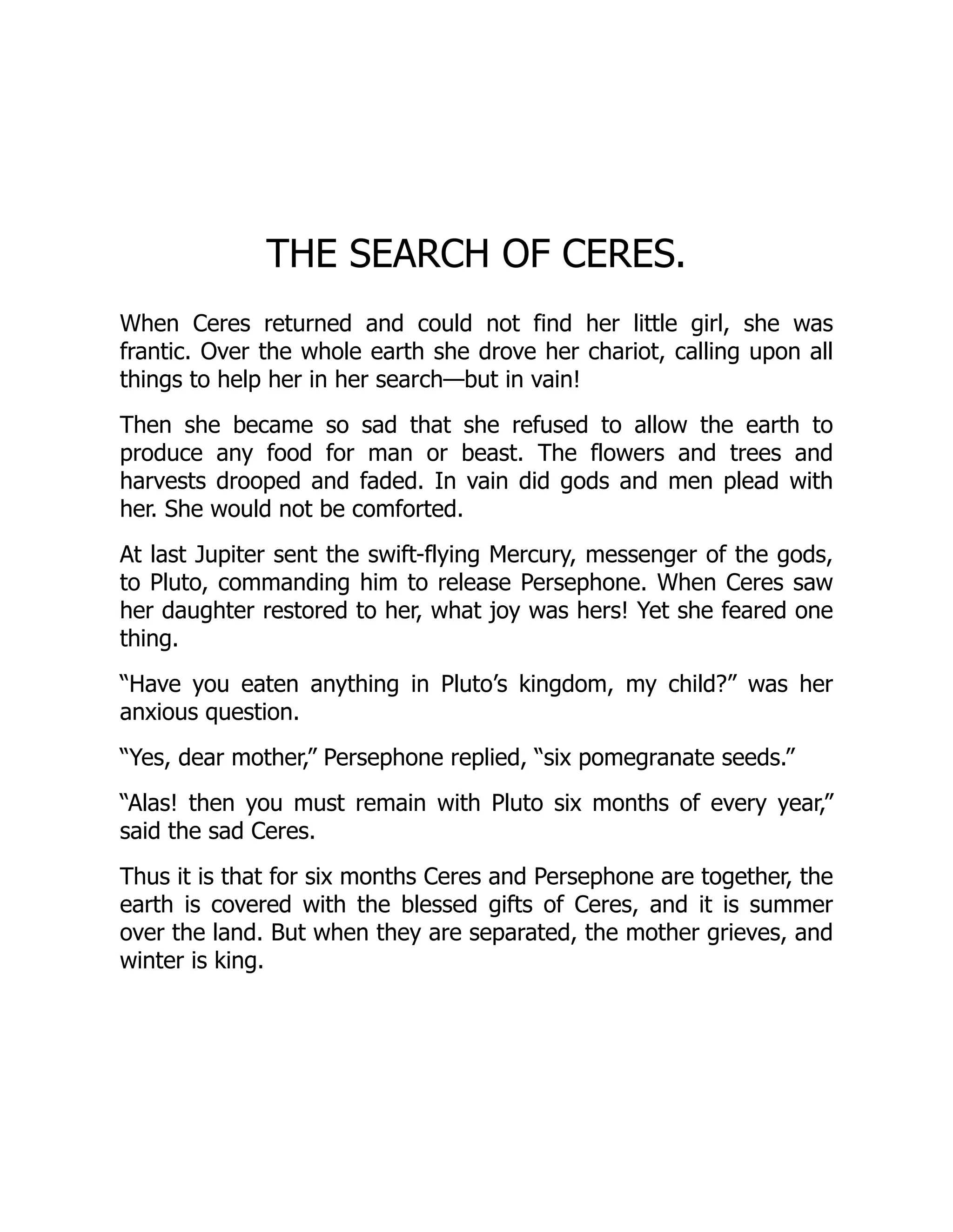 THE SEARCH OF CERES.
When Ceres returned and could not find her little girl, she was
frantic. Over the whole earth she drove her chariot, calling upon all
things to help her in her search—but in vain!
Then she became so sad that she refused to allow the earth to
produce any food for man or beast. The flowers and trees and
harvests drooped and faded. In vain did gods and men plead with
her. She would not be comforted.
At last Jupiter sent the swift-flying Mercury, messenger of the gods,
to Pluto, commanding him to release Persephone. When Ceres saw
her daughter restored to her, what joy was hers! Yet she feared one
thing.
“Have you eaten anything in Pluto’s kingdom, my child?” was her
anxious question.
“Yes, dear mother,” Persephone replied, “six pomegranate seeds.”
“Alas! then you must remain with Pluto six months of every year,”
said the sad Ceres.
Thus it is that for six months Ceres and Persephone are together, the
earth is covered with the blessed gifts of Ceres, and it is summer
over the land. But when they are separated, the mother grieves, and
winter is king.
 