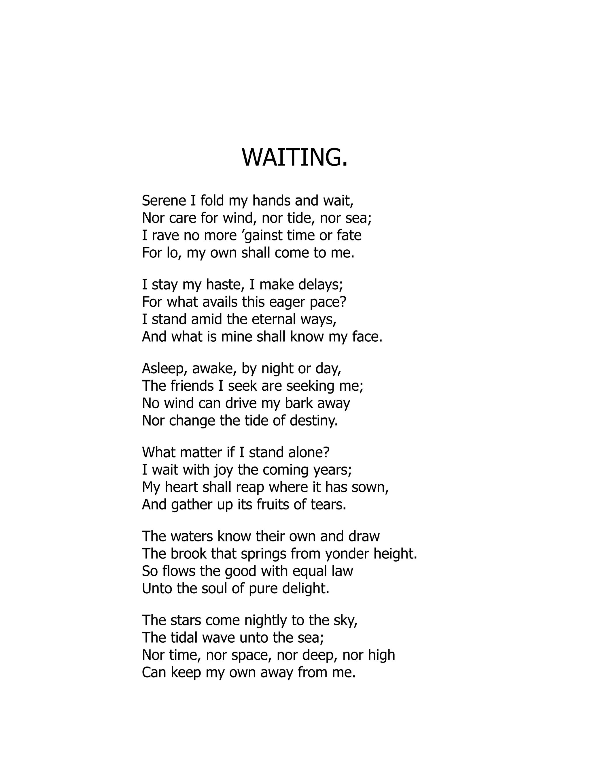 WAITING.
Serene I fold my hands and wait,
Nor care for wind, nor tide, nor sea;
I rave no more ’gainst time or fate
For lo, my own shall come to me.
I stay my haste, I make delays;
For what avails this eager pace?
I stand amid the eternal ways,
And what is mine shall know my face.
Asleep, awake, by night or day,
The friends I seek are seeking me;
No wind can drive my bark away
Nor change the tide of destiny.
What matter if I stand alone?
I wait with joy the coming years;
My heart shall reap where it has sown,
And gather up its fruits of tears.
The waters know their own and draw
The brook that springs from yonder height.
So flows the good with equal law
Unto the soul of pure delight.
The stars come nightly to the sky,
The tidal wave unto the sea;
Nor time, nor space, nor deep, nor high
Can keep my own away from me.
 