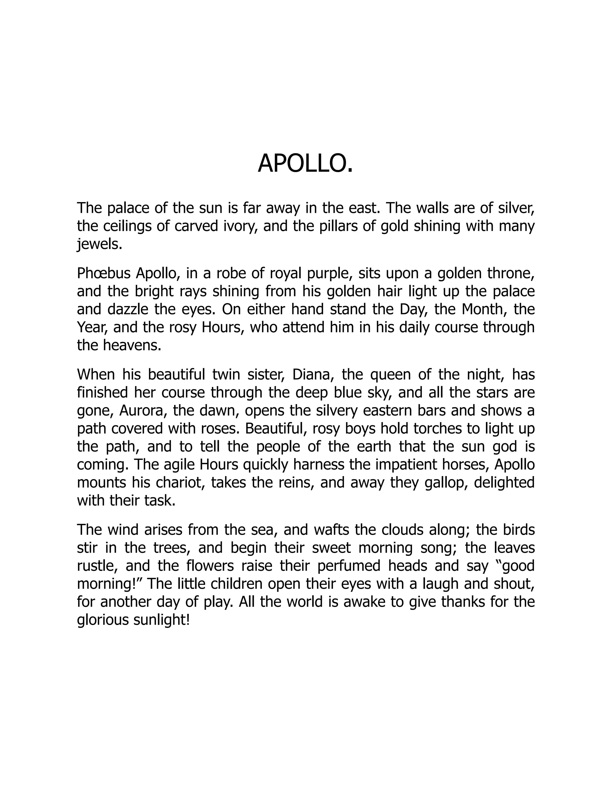 APOLLO.
The palace of the sun is far away in the east. The walls are of silver,
the ceilings of carved ivory, and the pillars of gold shining with many
jewels.
Phœbus Apollo, in a robe of royal purple, sits upon a golden throne,
and the bright rays shining from his golden hair light up the palace
and dazzle the eyes. On either hand stand the Day, the Month, the
Year, and the rosy Hours, who attend him in his daily course through
the heavens.
When his beautiful twin sister, Diana, the queen of the night, has
finished her course through the deep blue sky, and all the stars are
gone, Aurora, the dawn, opens the silvery eastern bars and shows a
path covered with roses. Beautiful, rosy boys hold torches to light up
the path, and to tell the people of the earth that the sun god is
coming. The agile Hours quickly harness the impatient horses, Apollo
mounts his chariot, takes the reins, and away they gallop, delighted
with their task.
The wind arises from the sea, and wafts the clouds along; the birds
stir in the trees, and begin their sweet morning song; the leaves
rustle, and the flowers raise their perfumed heads and say “good
morning!” The little children open their eyes with a laugh and shout,
for another day of play. All the world is awake to give thanks for the
glorious sunlight!
 