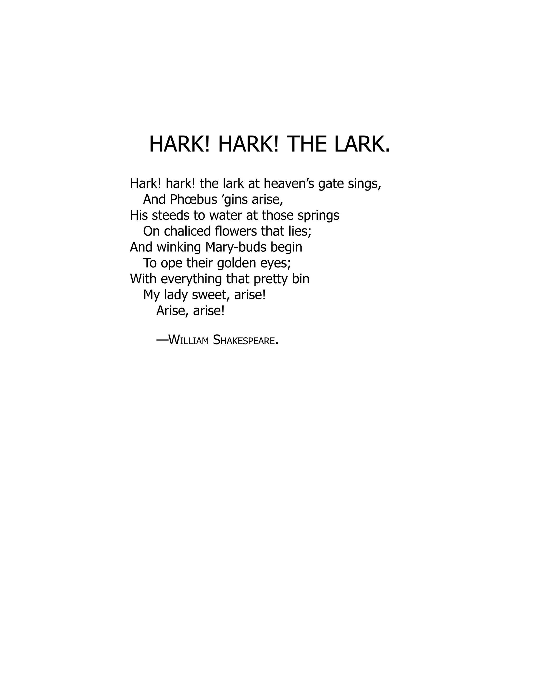 HARK! HARK! THE LARK.
Hark! hark! the lark at heaven’s gate sings,
And Phœbus ’gins arise,
His steeds to water at those springs
On chaliced flowers that lies;
And winking Mary-buds begin
To ope their golden eyes;
With everything that pretty bin
My lady sweet, arise!
Arise, arise!
—William Shakespeare.
 