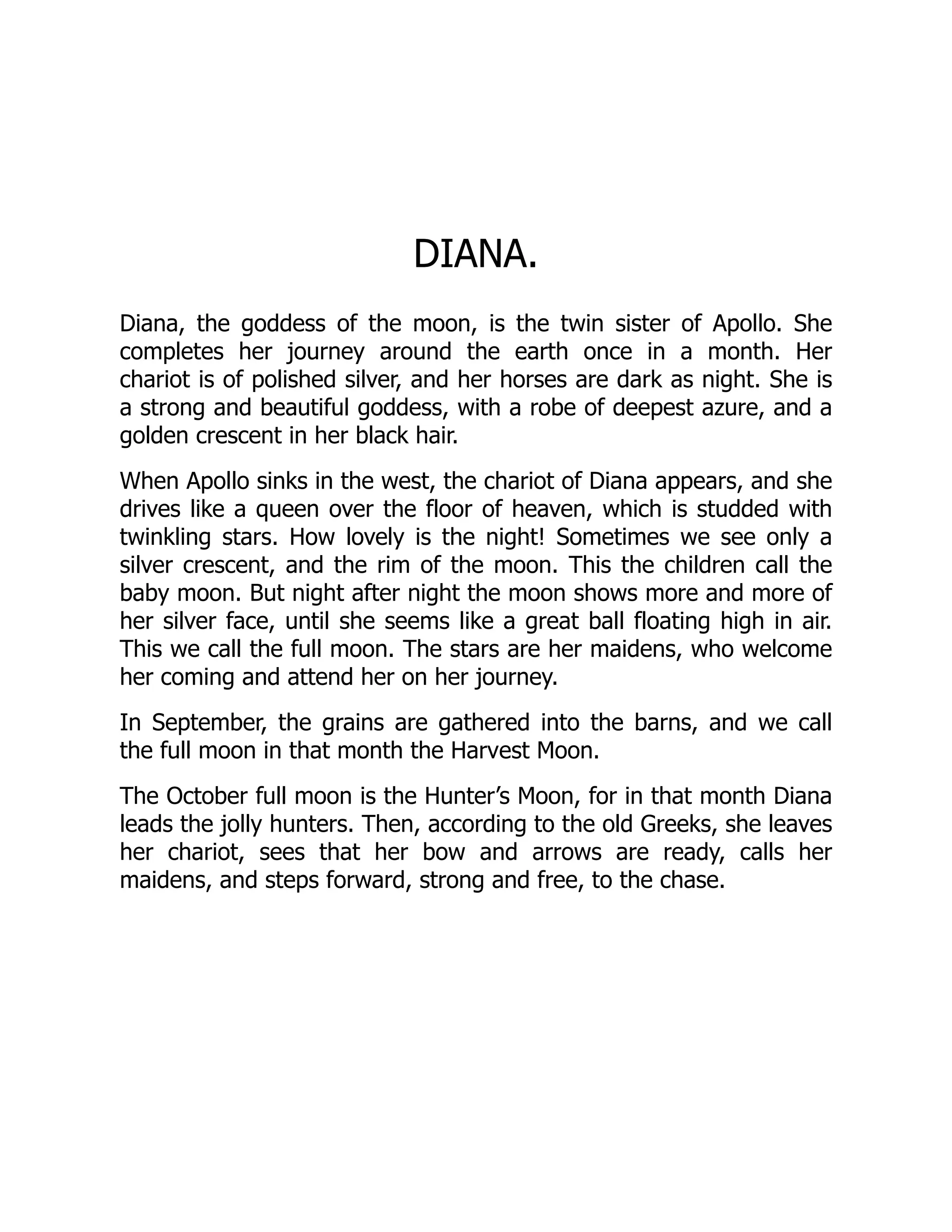 DIANA.
Diana, the goddess of the moon, is the twin sister of Apollo. She
completes her journey around the earth once in a month. Her
chariot is of polished silver, and her horses are dark as night. She is
a strong and beautiful goddess, with a robe of deepest azure, and a
golden crescent in her black hair.
When Apollo sinks in the west, the chariot of Diana appears, and she
drives like a queen over the floor of heaven, which is studded with
twinkling stars. How lovely is the night! Sometimes we see only a
silver crescent, and the rim of the moon. This the children call the
baby moon. But night after night the moon shows more and more of
her silver face, until she seems like a great ball floating high in air.
This we call the full moon. The stars are her maidens, who welcome
her coming and attend her on her journey.
In September, the grains are gathered into the barns, and we call
the full moon in that month the Harvest Moon.
The October full moon is the Hunter’s Moon, for in that month Diana
leads the jolly hunters. Then, according to the old Greeks, she leaves
her chariot, sees that her bow and arrows are ready, calls her
maidens, and steps forward, strong and free, to the chase.
 