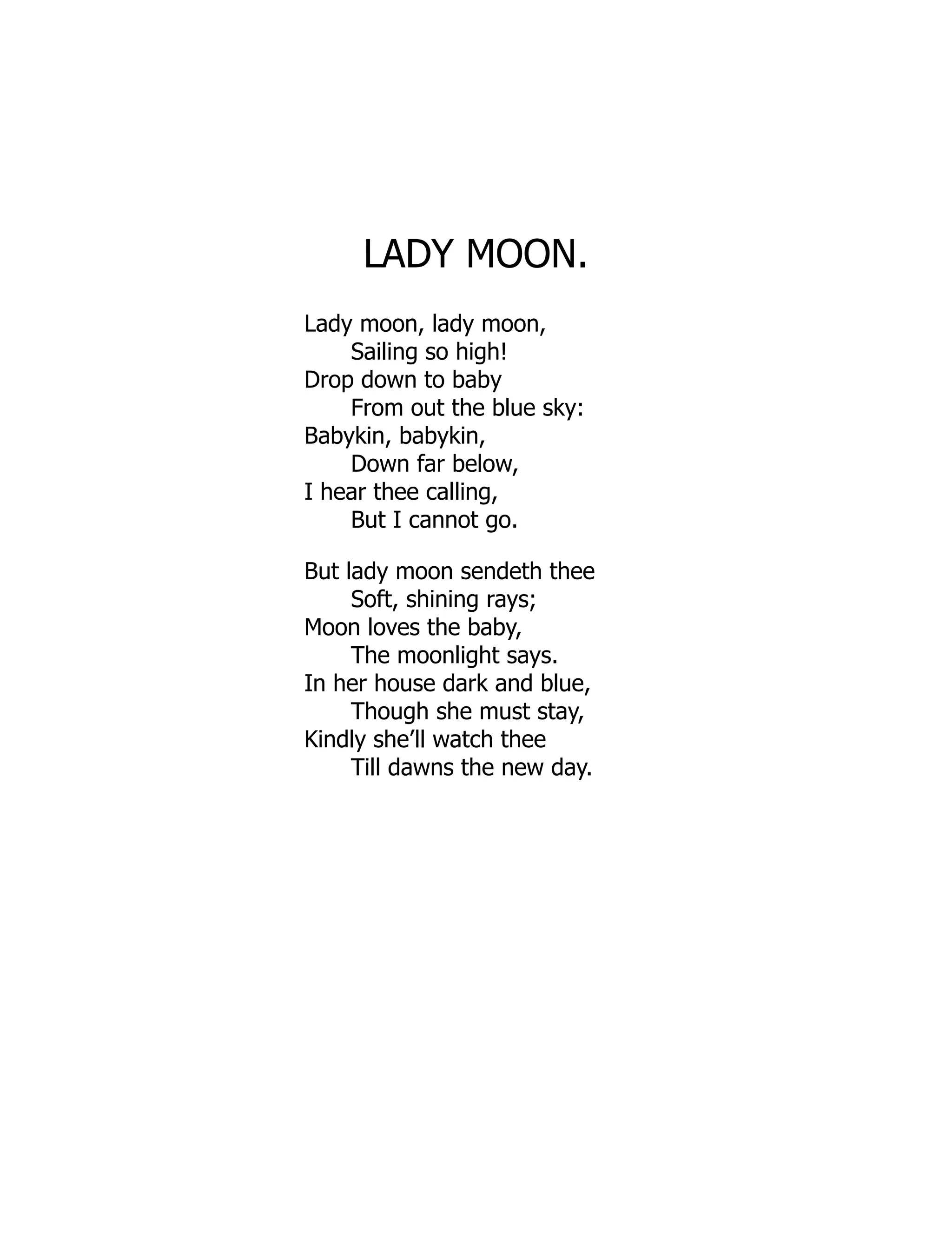 LADY MOON.
Lady moon, lady moon,
Sailing so high!
Drop down to baby
From out the blue sky:
Babykin, babykin,
Down far below,
I hear thee calling,
But I cannot go.
But lady moon sendeth thee
Soft, shining rays;
Moon loves the baby,
The moonlight says.
In her house dark and blue,
Though she must stay,
Kindly she’ll watch thee
Till dawns the new day.
 