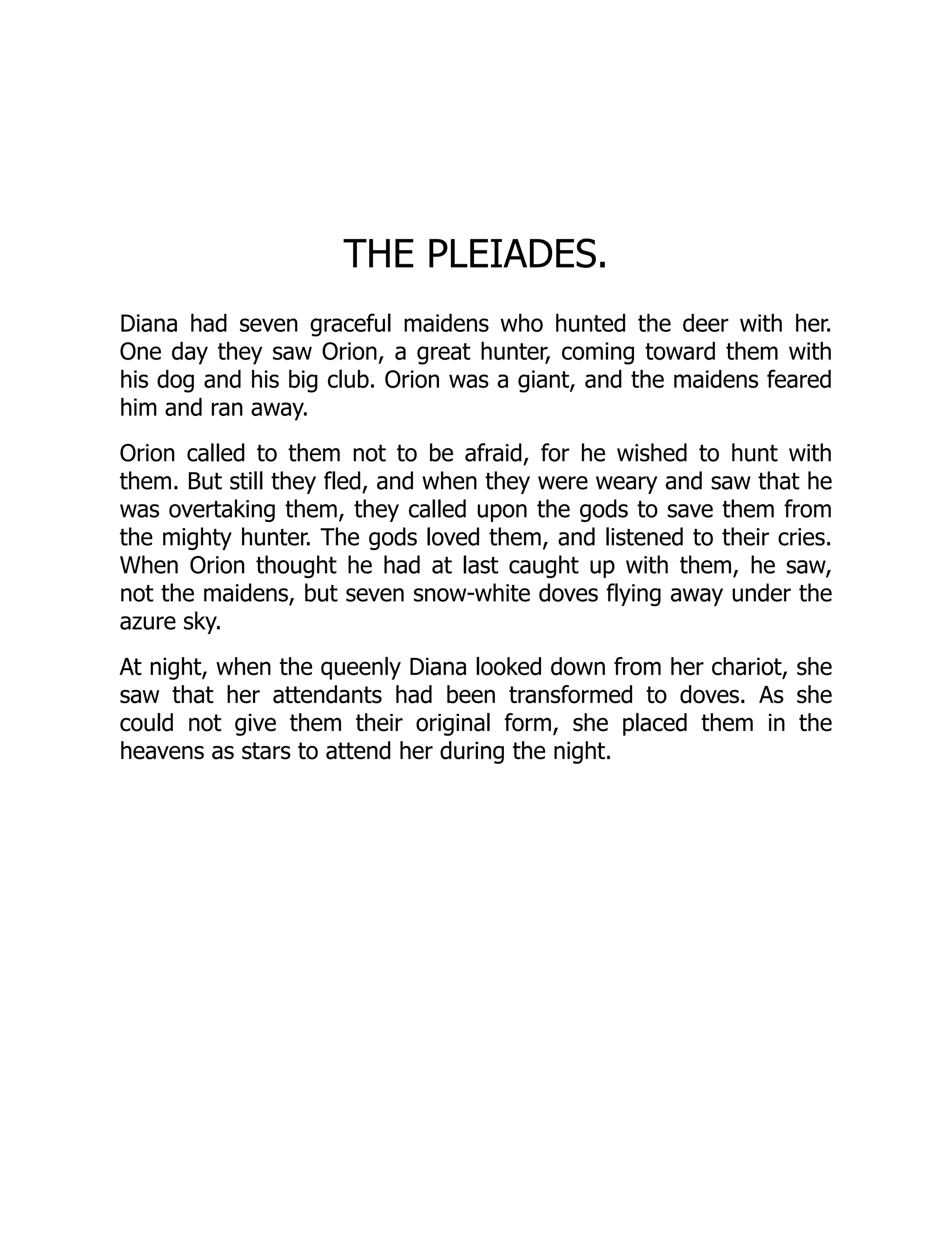 THE PLEIADES.
Diana had seven graceful maidens who hunted the deer with her.
One day they saw Orion, a great hunter, coming toward them with
his dog and his big club. Orion was a giant, and the maidens feared
him and ran away.
Orion called to them not to be afraid, for he wished to hunt with
them. But still they fled, and when they were weary and saw that he
was overtaking them, they called upon the gods to save them from
the mighty hunter. The gods loved them, and listened to their cries.
When Orion thought he had at last caught up with them, he saw,
not the maidens, but seven snow-white doves flying away under the
azure sky.
At night, when the queenly Diana looked down from her chariot, she
saw that her attendants had been transformed to doves. As she
could not give them their original form, she placed them in the
heavens as stars to attend her during the night.
 