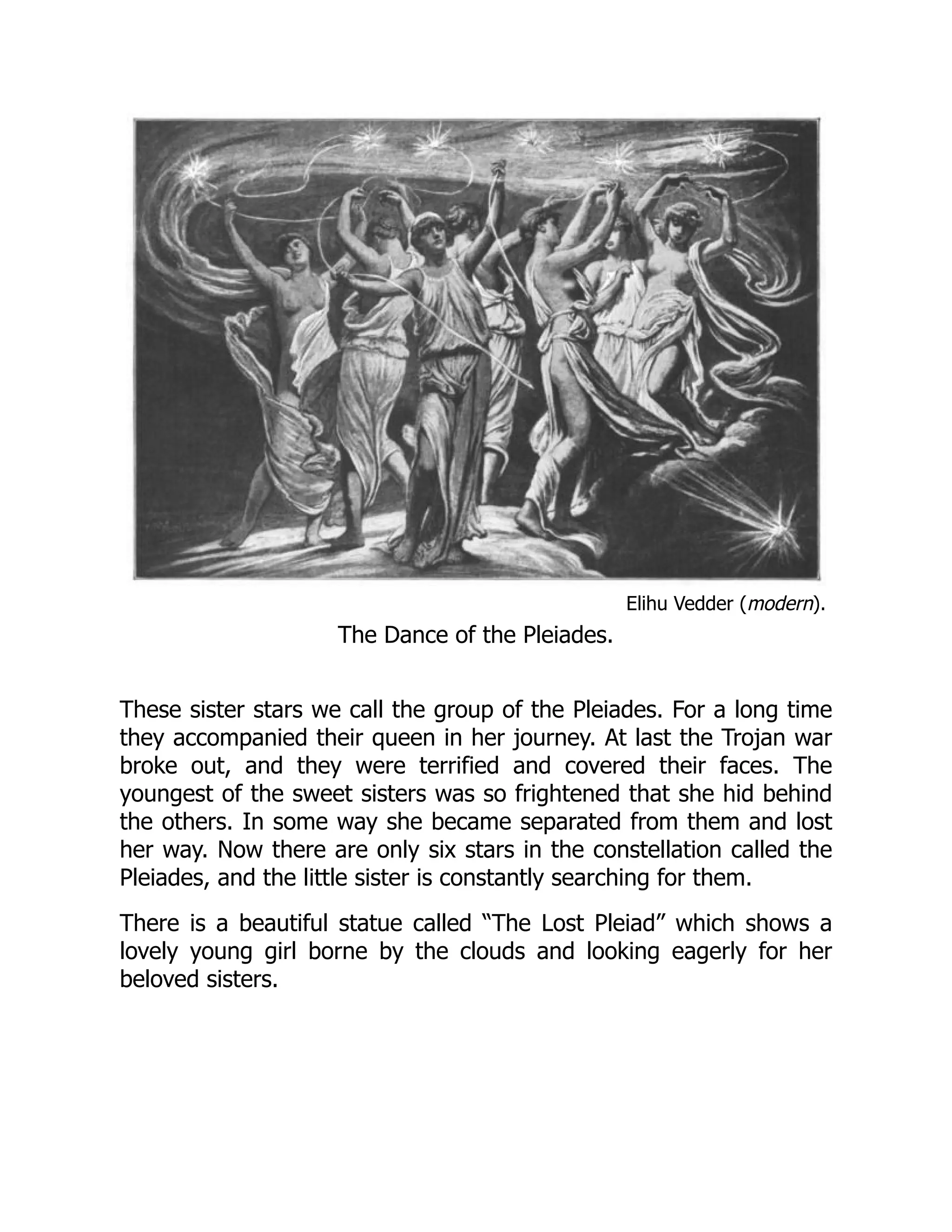 Elihu Vedder (modern).
The Dance of the Pleiades.
These sister stars we call the group of the Pleiades. For a long time
they accompanied their queen in her journey. At last the Trojan war
broke out, and they were terrified and covered their faces. The
youngest of the sweet sisters was so frightened that she hid behind
the others. In some way she became separated from them and lost
her way. Now there are only six stars in the constellation called the
Pleiades, and the little sister is constantly searching for them.
There is a beautiful statue called “The Lost Pleiad” which shows a
lovely young girl borne by the clouds and looking eagerly for her
beloved sisters.
 