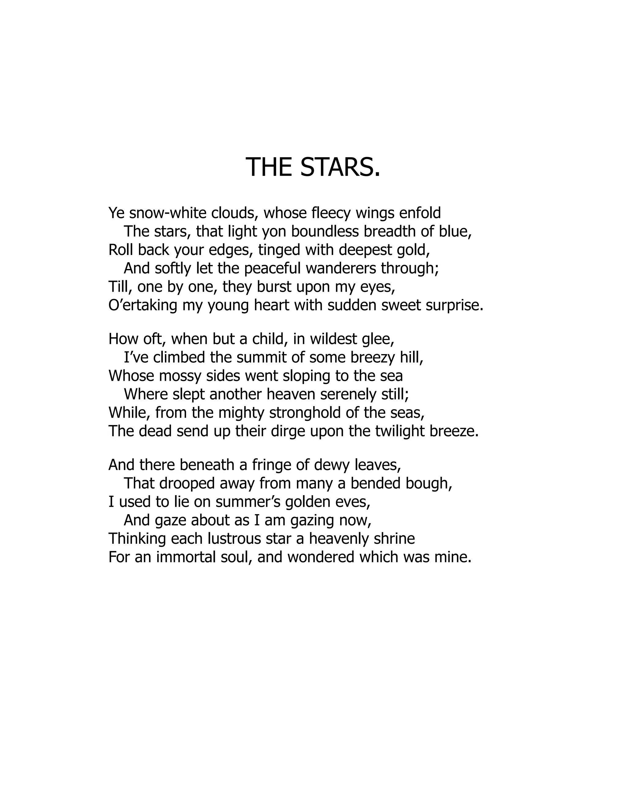 THE STARS.
Ye snow-white clouds, whose fleecy wings enfold
The stars, that light yon boundless breadth of blue,
Roll back your edges, tinged with deepest gold,
And softly let the peaceful wanderers through;
Till, one by one, they burst upon my eyes,
O’ertaking my young heart with sudden sweet surprise.
How oft, when but a child, in wildest glee,
I’ve climbed the summit of some breezy hill,
Whose mossy sides went sloping to the sea
Where slept another heaven serenely still;
While, from the mighty stronghold of the seas,
The dead send up their dirge upon the twilight breeze.
And there beneath a fringe of dewy leaves,
That drooped away from many a bended bough,
I used to lie on summer’s golden eves,
And gaze about as I am gazing now,
Thinking each lustrous star a heavenly shrine
For an immortal soul, and wondered which was mine.
 