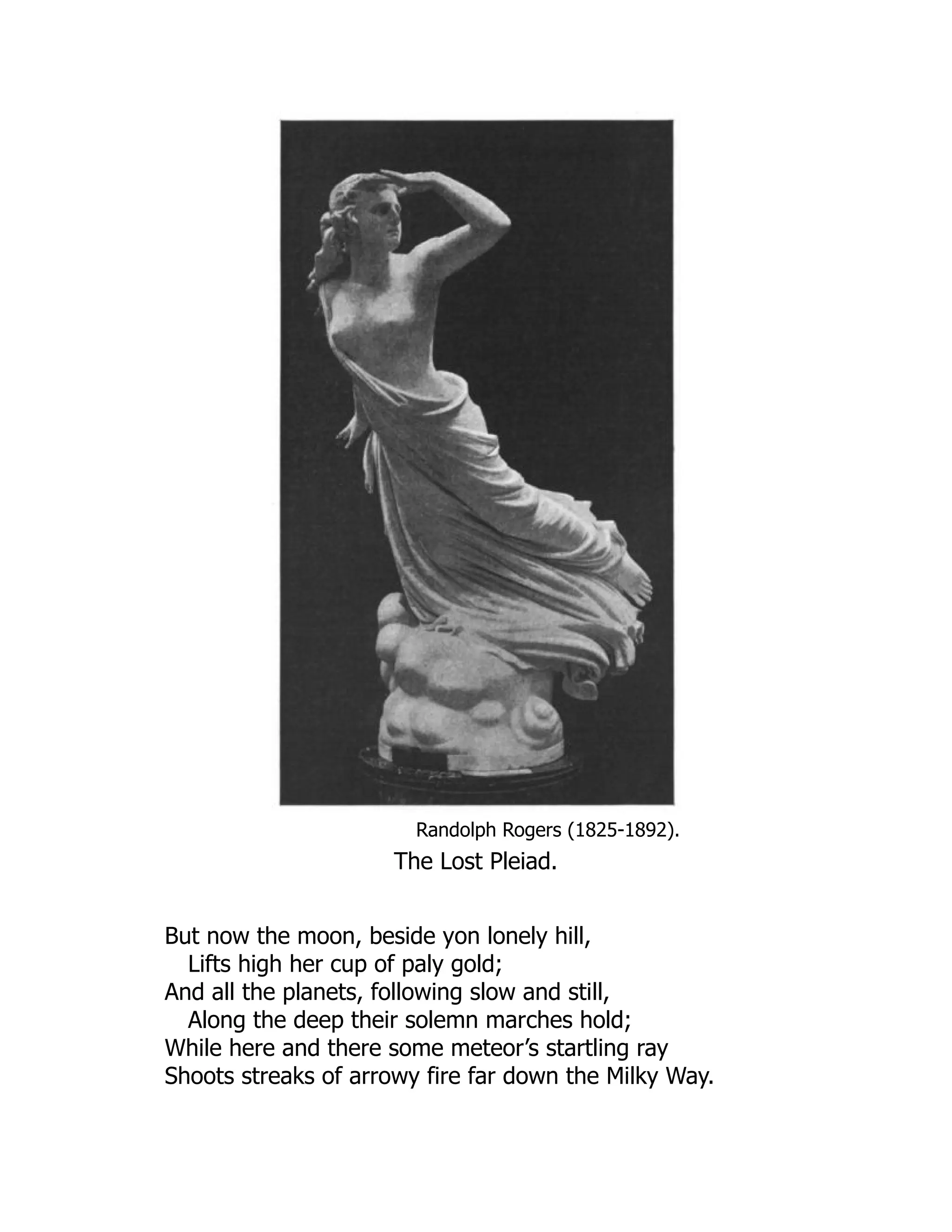 Randolph Rogers (1825-1892).
The Lost Pleiad.
But now the moon, beside yon lonely hill,
Lifts high her cup of paly gold;
And all the planets, following slow and still,
Along the deep their solemn marches hold;
While here and there some meteor’s startling ray
Shoots streaks of arrowy fire far down the Milky Way.
 