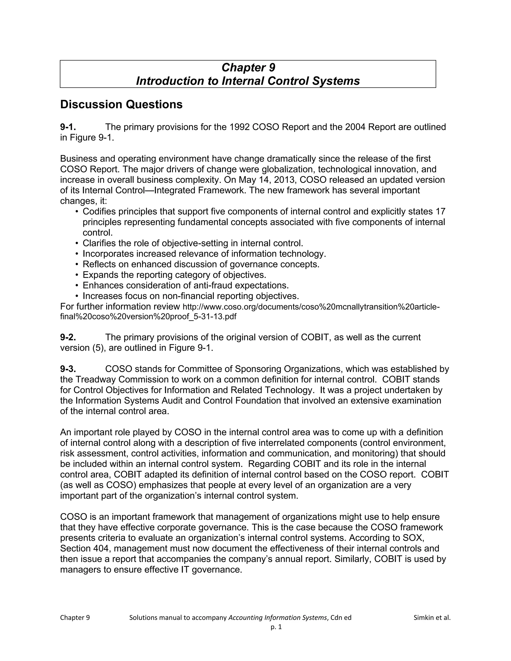 Chapter 9 Solutions manual to accompany Accounting Information Systems, Cdn ed Simkin et al.
p. 1
Chapter 9
Introduction to Internal Control Systems
Discussion Questions
9-1. The primary provisions for the 1992 COSO Report and the 2004 Report are outlined
in Figure 9-1.
Business and operating environment have change dramatically since the release of the first
COSO Report. The major drivers of change were globalization, technological innovation, and
increase in overall business complexity. On May 14, 2013, COSO released an updated version
of its Internal Control—Integrated Framework. The new framework has several important
changes, it:
• Codifies principles that support five components of internal control and explicitly states 17
principles representing fundamental concepts associated with five components of internal
control.
• Clarifies the role of objective-setting in internal control.
• Incorporates increased relevance of information technology.
• Reflects on enhanced discussion of governance concepts.
• Expands the reporting category of objectives.
• Enhances consideration of anti-fraud expectations.
• Increases focus on non-financial reporting objectives.
For further information review http://www.coso.org/documents/coso%20mcnallytransition%20article-
final%20coso%20version%20proof_5-31-13.pdf
9-2. The primary provisions of the original version of COBIT, as well as the current
version (5), are outlined in Figure 9-1.
9-3. COSO stands for Committee of Sponsoring Organizations, which was established by
the Treadway Commission to work on a common definition for internal control. COBIT stands
for Control Objectives for Information and Related Technology. It was a project undertaken by
the Information Systems Audit and Control Foundation that involved an extensive examination
of the internal control area.
An important role played by COSO in the internal control area was to come up with a definition
of internal control along with a description of five interrelated components (control environment,
risk assessment, control activities, information and communication, and monitoring) that should
be included within an internal control system. Regarding COBIT and its role in the internal
control area, COBIT adapted its definition of internal control based on the COSO report. COBIT
(as well as COSO) emphasizes that people at every level of an organization are a very
important part of the organization’s internal control system.
COSO is an important framework that management of organizations might use to help ensure
that they have effective corporate governance. This is the case because the COSO framework
presents criteria to evaluate an organization’s internal control systems. According to SOX,
Section 404, management must now document the effectiveness of their internal controls and
then issue a report that accompanies the company’s annual report. Similarly, COBIT is used by
managers to ensure effective IT governance.
 