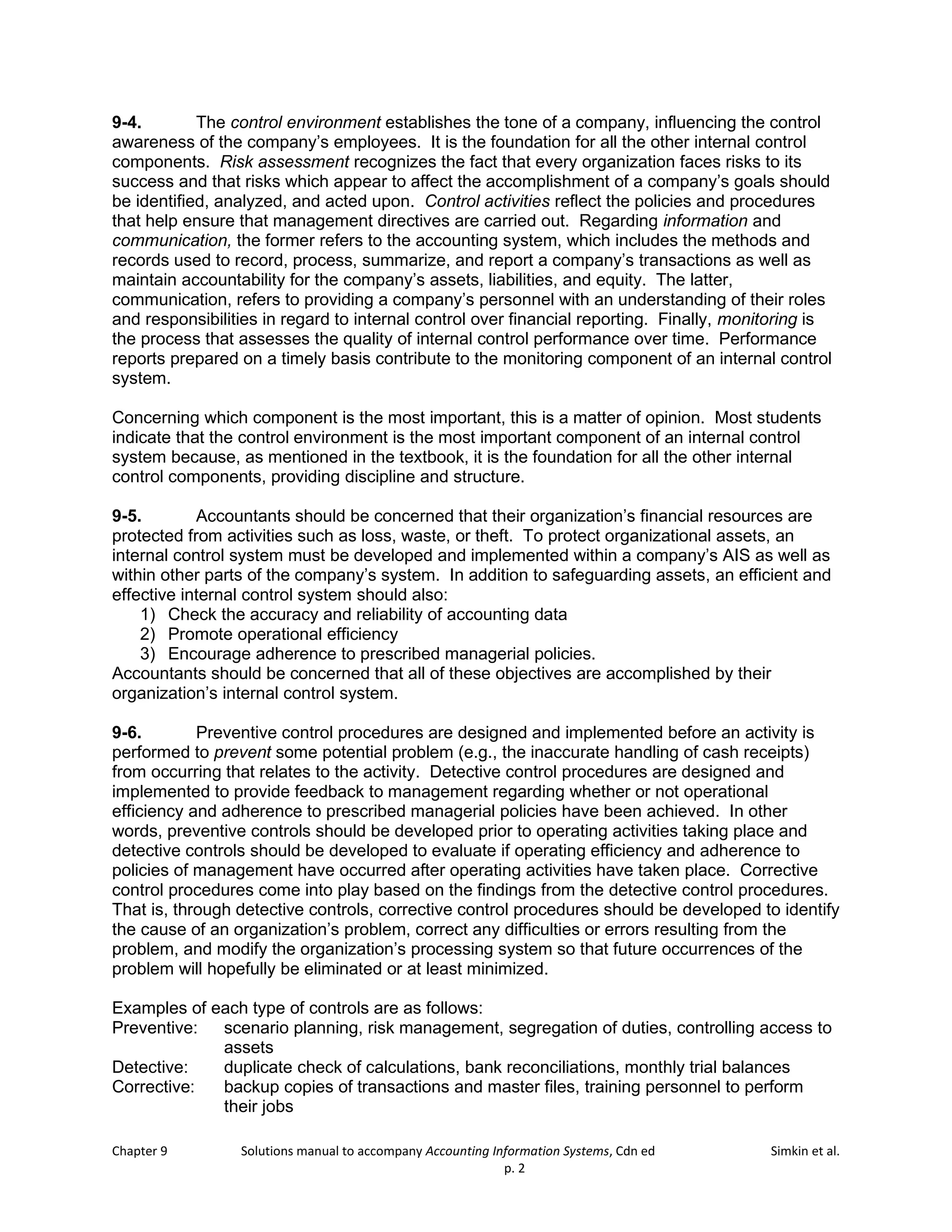 Chapter 9 Solutions manual to accompany Accounting Information Systems, Cdn ed Simkin et al.
p. 2
9-4. The control environment establishes the tone of a company, influencing the control
awareness of the company’s employees. It is the foundation for all the other internal control
components. Risk assessment recognizes the fact that every organization faces risks to its
success and that risks which appear to affect the accomplishment of a company’s goals should
be identified, analyzed, and acted upon. Control activities reflect the policies and procedures
that help ensure that management directives are carried out. Regarding information and
communication, the former refers to the accounting system, which includes the methods and
records used to record, process, summarize, and report a company’s transactions as well as
maintain accountability for the company’s assets, liabilities, and equity. The latter,
communication, refers to providing a company’s personnel with an understanding of their roles
and responsibilities in regard to internal control over financial reporting. Finally, monitoring is
the process that assesses the quality of internal control performance over time. Performance
reports prepared on a timely basis contribute to the monitoring component of an internal control
system.
Concerning which component is the most important, this is a matter of opinion. Most students
indicate that the control environment is the most important component of an internal control
system because, as mentioned in the textbook, it is the foundation for all the other internal
control components, providing discipline and structure.
9-5. Accountants should be concerned that their organization’s financial resources are
protected from activities such as loss, waste, or theft. To protect organizational assets, an
internal control system must be developed and implemented within a company’s AIS as well as
within other parts of the company’s system. In addition to safeguarding assets, an efficient and
effective internal control system should also:
1) Check the accuracy and reliability of accounting data
2) Promote operational efficiency
3) Encourage adherence to prescribed managerial policies.
Accountants should be concerned that all of these objectives are accomplished by their
organization’s internal control system.
9-6. Preventive control procedures are designed and implemented before an activity is
performed to prevent some potential problem (e.g., the inaccurate handling of cash receipts)
from occurring that relates to the activity. Detective control procedures are designed and
implemented to provide feedback to management regarding whether or not operational
efficiency and adherence to prescribed managerial policies have been achieved. In other
words, preventive controls should be developed prior to operating activities taking place and
detective controls should be developed to evaluate if operating efficiency and adherence to
policies of management have occurred after operating activities have taken place. Corrective
control procedures come into play based on the findings from the detective control procedures.
That is, through detective controls, corrective control procedures should be developed to identify
the cause of an organization’s problem, correct any difficulties or errors resulting from the
problem, and modify the organization’s processing system so that future occurrences of the
problem will hopefully be eliminated or at least minimized.
Examples of each type of controls are as follows:
Preventive: scenario planning, risk management, segregation of duties, controlling access to
assets
Detective: duplicate check of calculations, bank reconciliations, monthly trial balances
Corrective: backup copies of transactions and master files, training personnel to perform
their jobs
 
