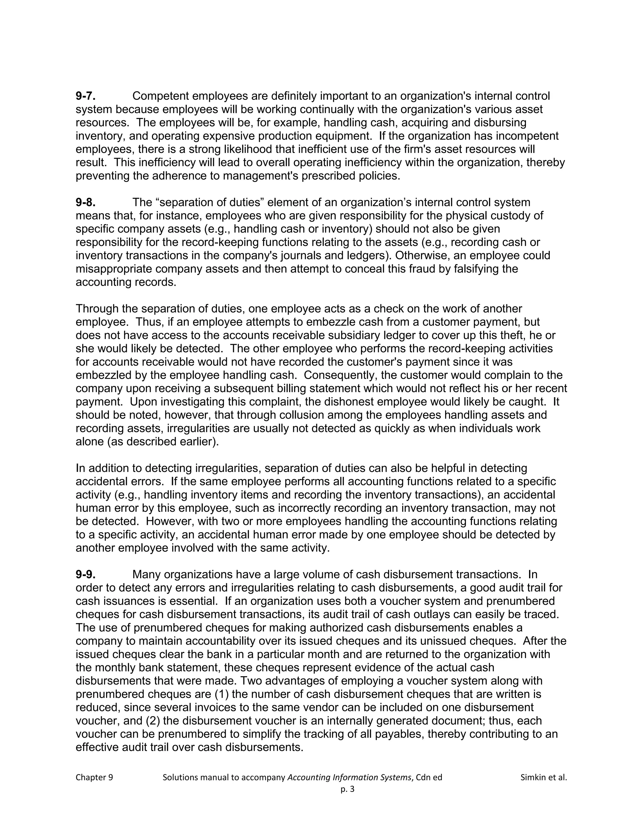 Chapter 9 Solutions manual to accompany Accounting Information Systems, Cdn ed Simkin et al.
p. 3
9-7. Competent employees are definitely important to an organization's internal control
system because employees will be working continually with the organization's various asset
resources. The employees will be, for example, handling cash, acquiring and disbursing
inventory, and operating expensive production equipment. If the organization has incompetent
employees, there is a strong likelihood that inefficient use of the firm's asset resources will
result. This inefficiency will lead to overall operating inefficiency within the organization, thereby
preventing the adherence to management's prescribed policies.
9-8. The “separation of duties” element of an organization’s internal control system
means that, for instance, employees who are given responsibility for the physical custody of
specific company assets (e.g., handling cash or inventory) should not also be given
responsibility for the record-keeping functions relating to the assets (e.g., recording cash or
inventory transactions in the company's journals and ledgers). Otherwise, an employee could
misappropriate company assets and then attempt to conceal this fraud by falsifying the
accounting records.
Through the separation of duties, one employee acts as a check on the work of another
employee. Thus, if an employee attempts to embezzle cash from a customer payment, but
does not have access to the accounts receivable subsidiary ledger to cover up this theft, he or
she would likely be detected. The other employee who performs the record-keeping activities
for accounts receivable would not have recorded the customer's payment since it was
embezzled by the employee handling cash. Consequently, the customer would complain to the
company upon receiving a subsequent billing statement which would not reflect his or her recent
payment. Upon investigating this complaint, the dishonest employee would likely be caught. It
should be noted, however, that through collusion among the employees handling assets and
recording assets, irregularities are usually not detected as quickly as when individuals work
alone (as described earlier).
In addition to detecting irregularities, separation of duties can also be helpful in detecting
accidental errors. If the same employee performs all accounting functions related to a specific
activity (e.g., handling inventory items and recording the inventory transactions), an accidental
human error by this employee, such as incorrectly recording an inventory transaction, may not
be detected. However, with two or more employees handling the accounting functions relating
to a specific activity, an accidental human error made by one employee should be detected by
another employee involved with the same activity.
9-9. Many organizations have a large volume of cash disbursement transactions. In
order to detect any errors and irregularities relating to cash disbursements, a good audit trail for
cash issuances is essential. If an organization uses both a voucher system and prenumbered
cheques for cash disbursement transactions, its audit trail of cash outlays can easily be traced.
The use of prenumbered cheques for making authorized cash disbursements enables a
company to maintain accountability over its issued cheques and its unissued cheques. After the
issued cheques clear the bank in a particular month and are returned to the organization with
the monthly bank statement, these cheques represent evidence of the actual cash
disbursements that were made. Two advantages of employing a voucher system along with
prenumbered cheques are (1) the number of cash disbursement cheques that are written is
reduced, since several invoices to the same vendor can be included on one disbursement
voucher, and (2) the disbursement voucher is an internally generated document; thus, each
voucher can be prenumbered to simplify the tracking of all payables, thereby contributing to an
effective audit trail over cash disbursements.
 