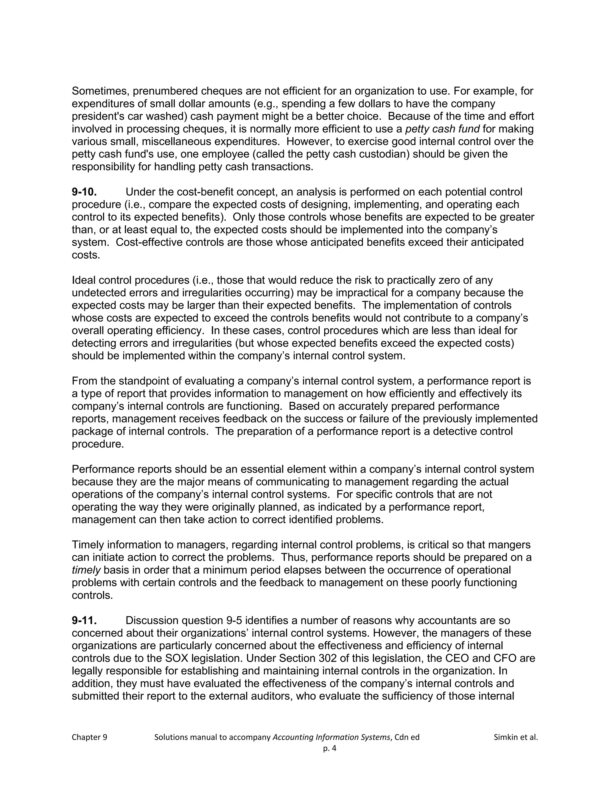Chapter 9 Solutions manual to accompany Accounting Information Systems, Cdn ed Simkin et al.
p. 4
Sometimes, prenumbered cheques are not efficient for an organization to use. For example, for
expenditures of small dollar amounts (e.g., spending a few dollars to have the company
president's car washed) cash payment might be a better choice. Because of the time and effort
involved in processing cheques, it is normally more efficient to use a petty cash fund for making
various small, miscellaneous expenditures. However, to exercise good internal control over the
petty cash fund's use, one employee (called the petty cash custodian) should be given the
responsibility for handling petty cash transactions.
9-10. Under the cost-benefit concept, an analysis is performed on each potential control
procedure (i.e., compare the expected costs of designing, implementing, and operating each
control to its expected benefits). Only those controls whose benefits are expected to be greater
than, or at least equal to, the expected costs should be implemented into the company’s
system. Cost-effective controls are those whose anticipated benefits exceed their anticipated
costs.
Ideal control procedures (i.e., those that would reduce the risk to practically zero of any
undetected errors and irregularities occurring) may be impractical for a company because the
expected costs may be larger than their expected benefits. The implementation of controls
whose costs are expected to exceed the controls benefits would not contribute to a company’s
overall operating efficiency. In these cases, control procedures which are less than ideal for
detecting errors and irregularities (but whose expected benefits exceed the expected costs)
should be implemented within the company’s internal control system.
From the standpoint of evaluating a company’s internal control system, a performance report is
a type of report that provides information to management on how efficiently and effectively its
company’s internal controls are functioning. Based on accurately prepared performance
reports, management receives feedback on the success or failure of the previously implemented
package of internal controls. The preparation of a performance report is a detective control
procedure.
Performance reports should be an essential element within a company’s internal control system
because they are the major means of communicating to management regarding the actual
operations of the company’s internal control systems. For specific controls that are not
operating the way they were originally planned, as indicated by a performance report,
management can then take action to correct identified problems.
Timely information to managers, regarding internal control problems, is critical so that mangers
can initiate action to correct the problems. Thus, performance reports should be prepared on a
timely basis in order that a minimum period elapses between the occurrence of operational
problems with certain controls and the feedback to management on these poorly functioning
controls.
9-11. Discussion question 9-5 identifies a number of reasons why accountants are so
concerned about their organizations’ internal control systems. However, the managers of these
organizations are particularly concerned about the effectiveness and efficiency of internal
controls due to the SOX legislation. Under Section 302 of this legislation, the CEO and CFO are
legally responsible for establishing and maintaining internal controls in the organization. In
addition, they must have evaluated the effectiveness of the company’s internal controls and
submitted their report to the external auditors, who evaluate the sufficiency of those internal
 