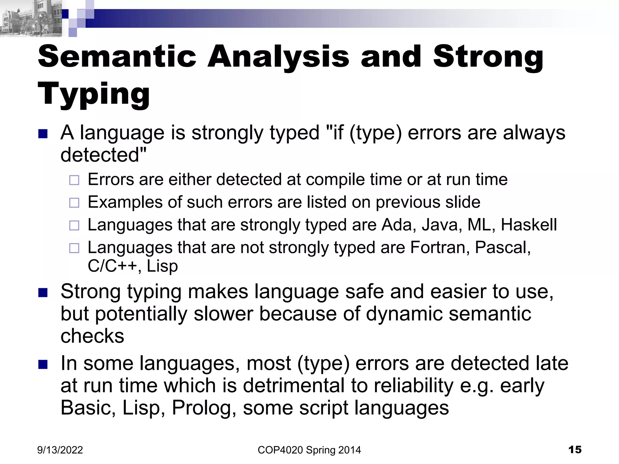 COP4020 Spring 2014 15
9/13/2022
Semantic Analysis and Strong
Typing
 A language is strongly typed "if (type) errors are always
detected"
 Errors are either detected at compile time or at run time
 Examples of such errors are listed on previous slide
 Languages that are strongly typed are Ada, Java, ML, Haskell
 Languages that are not strongly typed are Fortran, Pascal,
C/C++, Lisp
 Strong typing makes language safe and easier to use,
but potentially slower because of dynamic semantic
checks
 In some languages, most (type) errors are detected late
at run time which is detrimental to reliability e.g. early
Basic, Lisp, Prolog, some script languages
 