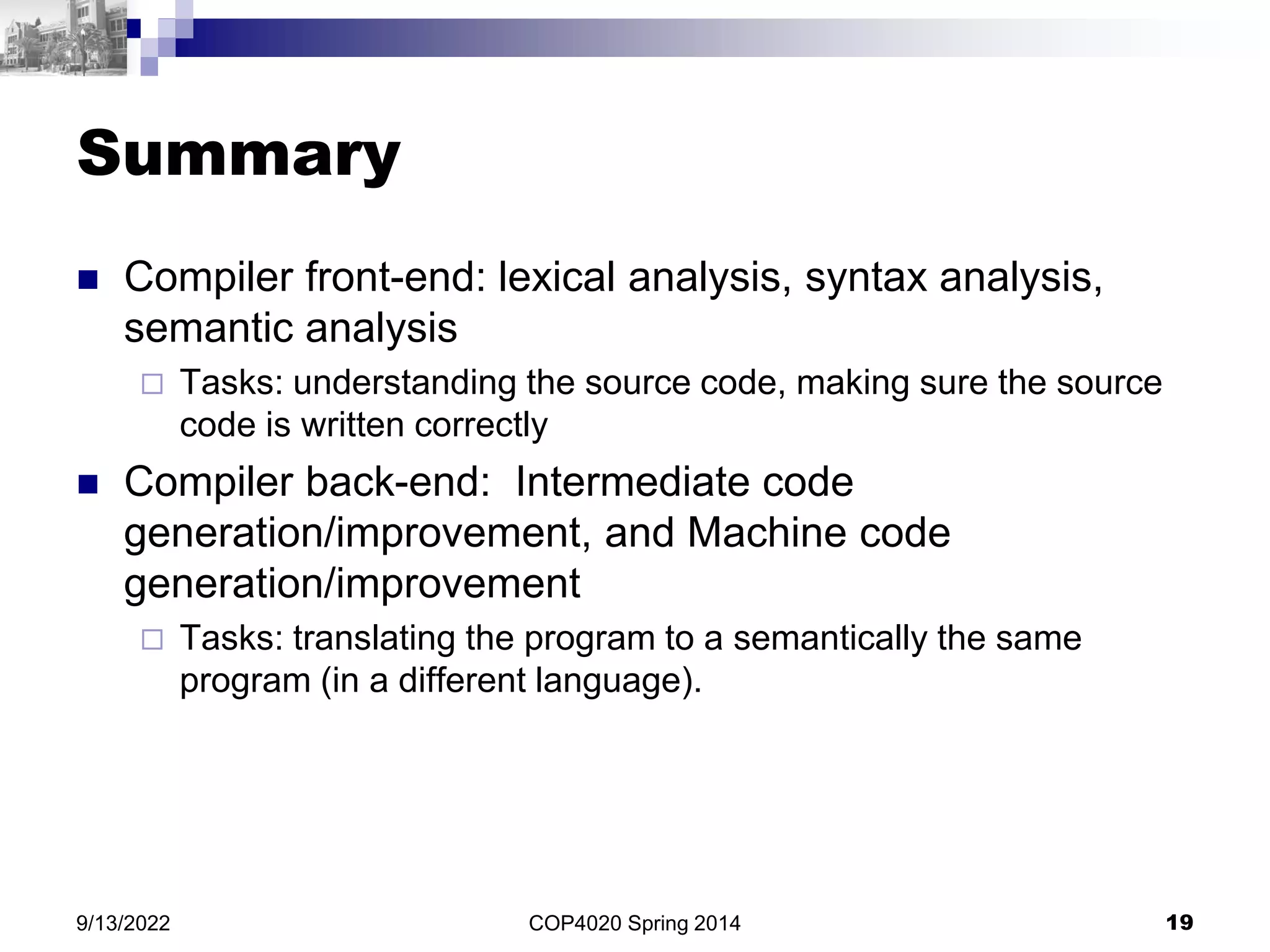 Summary
 Compiler front-end: lexical analysis, syntax analysis,
semantic analysis
 Tasks: understanding the source code, making sure the source
code is written correctly
 Compiler back-end: Intermediate code
generation/improvement, and Machine code
generation/improvement
 Tasks: translating the program to a semantically the same
program (in a different language).
COP4020 Spring 2014 19
9/13/2022
 
