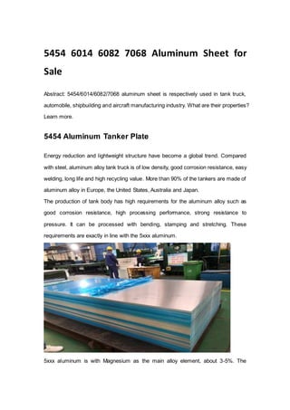 5454 6014 6082 7068 Aluminum Sheet for
Sale
Abstract: 5454/6014/6082/7068 aluminum sheet is respectively used in tank truck,
automobile, shipbuilding and aircraft manufacturing industry. What are their properties?
Learn more.
5454 Aluminum Tanker Plate
Energy reduction and lightweight structure have become a global trend. Compared
with steel, aluminum alloy tank truck is of low density, good corrosion resistance, easy
welding, long life and high recycling value. More than 90% of the tankers are made of
aluminum alloy in Europe, the United States, Australia and Japan.
The production of tank body has high requirements for the aluminum alloy such as
good corrosion resistance, high processing performance, strong resistance to
pressure. It can be processed with bending, stamping and stretching. These
requirements are exactly in line with the 5xxx aluminum.
5xxx aluminum is with Magnesium as the main alloy element, about 3-5%. The
 