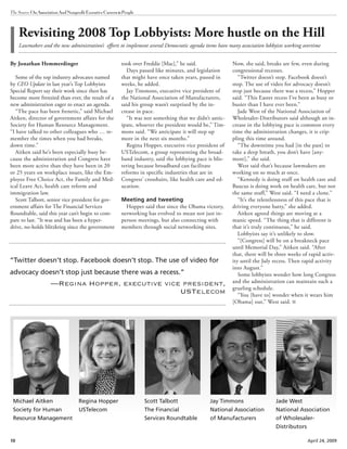 10 April 24, 2009
The Source OnAssociationAndNonprofitExecutiveCareers&People
By Jonathan Hemmerdinger
Some of the top industry advocates named
by CEO Update in last year’s Top Lobbyists
Special Report say their work since then has
become more frenzied than ever, the result of a
new administration eager to enact an agenda.
“The pace has been frenetic,” said Michael
Aitken, director of government affairs for the
Society for Human Resource Management.
“I have talked to other colleagues who … re-
member the times when you had breaks,
down time.”
Aitken said he’s been especially busy be-
cause the administration and Congress have
been more active than they have been in 20
or 25 years on workplace issues, like the Em-
ployee Free Choice Act, the Family and Med-
ical Leave Act, health care reform and
immigration law.
Scott Talbott, senior vice president for gov-
ernment affairs for The Financial Services
Roundtable, said this year can’t begin to com-
pare to last. “It was and has been a hyper-
drive, no-holds blitzkrieg since the government
took over Freddie [Mac],” he said.
Days passed like minutes, and legislation
that might have once taken years, passed in
weeks, he added.
Jay Timmons, executive vice president of
the National Association of Manufacturers,
said his group wasn’t surprised by the in-
crease in pace.
“It was not something that we didn’t antic-
ipate, whoever the president would be,” Tim-
mons said. “We anticipate it will step up
more in the next six months.”
Regina Hopper, executive vice president of
USTelecom, a group representing the broad-
band industry, said the lobbying pace is blis-
tering because broadband can facilitate
reforms in specific industries that are in
Congress’ crosshairs, like health care and ed-
ucation.
Meeting and tweeting
Hopper said that since the Obama victory,
networking has evolved to mean not just in-
person meetings, but also connecting with
members through social networking sites.
Now, she said, breaks are few, even during
congressional recesses.
“Twitter doesn’t stop. Facebook doesn’t
stop. The use of video for advocacy doesn’t
stop just because there was a recess,” Hopper
said. “This Easter recess I’ve been as busy or
busier than I have ever been.”
Jade West of the National Association of
Wholesaler-Distributors said although an in-
crease in the lobbying pace is common every
time the administration changes, it is crip-
pling this time around.
“The downtime you had [in the past] to
take a deep breath, you don’t have [any-
more],” she said.
West said that’s because lawmakers are
working on so much at once.
“Kennedy is doing stuff on health care and
Baucus is doing work on health care, but not
the same stuff,” West said. “I need a clone.”
“It’s the relentlessness of this pace that is
driving everyone batty,” she added.
Aitken agreed things are moving at a
manic speed. “The thing that is different is
that it’s truly continuous,” he said.
Lobbyists say it’s unlikely to slow.
“[Congress] will be on a breakneck pace
until Memorial Day,” Aitken said. “After
that, there will be three weeks of rapid activ-
ity until the July recess. Then rapid activity
into August.”
Some lobbyists wonder how long Congress
and the administration can maintain such a
grueling schedule.
“You [have to] wonder when it wears him
[Obama] out,” West said.
Revisiting 2008 Top Lobbyists: More hustle on the Hill
Lawmakers and the new administration’s efforts to implement several Democratic agenda items have many association lobbyists working overtime
Michael Aitken
Society for Human
Resource Management
Regina Hopper
USTelecom
Scott Talbott
The Financial
Services Roundtable
Jay Timmons
National Association
of Manufacturers
Jade West
National Association
of Wholesaler-
Distributors
“Twitter doesn’t stop. Facebook doesn’t stop. The use of video for
advocacy doesn’t stop just because there was a recess.”
—Regina Hopper, executive vice president,
USTelecom
 