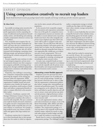 14 April 24, 2009
The Source OnAssociationAndNonprofitExecutiveCareers&People
E X P E R T O P I N I O N
Using compensation creatively to recruit top leaders
Boards should benchmark executive pay packages beyond similar nonprofits and leverage variable pay and other innovative approaches
tion vies for talent extends well beyond this
population.
At the executive level, nonprofits compete
with associations and corporations nationwide.
Since two of the goals of a competitive execu-
tive compensation structure are retention and
the ability to recruit talented senior executives,
boards must know what other nonprofit and
private sector employers pay their CEOs and
senior staff in order to compete in the same
labor market. The new IRS Form 990 and ac-
companying schedule J will require greater dis-
closure than ever before, but the transparency
should not dissuade nonprofits from using cre-
ative approaches like variable pay as an impor-
tant part of total compensation. This is an
important part of evaluating compensation
more strategically in retaining, recruiting and
rewarding key senior executive talent.
In many cases, nonprofit boards are inter-
ested in leadership with expertise in an industry
sector and also typically seek the private sector
fiscal discipline and entrepreneurial drive that
these environments tend to nurture.
Advocating a more flexible approach
Employers across the spectrum have been
moving toward a greater use of variable pay as
part of a total rewards package. Variable pay
goes beyond a fixed base pay or salary to align
with the organization’s compensation philoso-
phy, bylaws, strategic plan, and predefined op-
erational and performance goals. The variable
pay arrangement can be tailored to the organi-
zation and linked to specific objectives and will
serve to attract, retain and motivate top talent
and also promote a high performance culture
across the organization—particularly among
senior executive staff.
Just as each organization’s mission, culture
and work environment are unique, so too is the
blend of knowledge, skills, abilities and other
characteristics that each executive offers as a
candidate. The compensation package to re-
cruit top talent in the nonprofit world must be
similarly unique, tailored not merely to align
with other groups of similar budget and staff
size or target the median in executive pay.
Boards must be creative in planning the total
compensation package. The challenge is to for-
malize a compensation strategy to include
variable pay that aligns with the organiza-
tion’s values, mission, strategy and perform-
ance objectives.
In order to secure leadership that can move
nonprofits forward in these turbulent times,
benchmarking against the broader market-
place, evaluating private-sector models of
compensation and thinking more strategi-
cally about compensation and talent acquisi-
tion will mean the difference between having
the best human capital available in senior ex-
ecutive roles, versus having to turn, reluc-
tantly, to B-List candidates.
Adam Smith has worked in retained execu-
tive search for 20 years. He is currently the
managing director of Adam Smith Executive
Search Consulting, founded in 1996, specializ-
ing in senior-level search assignments for clients
in nonprofit, biotechnology, agribusiness and
manufacturing.
Smith also performs work in compensation,
competency modeling, organizational develop-
ment and succession planning.
By Adam Smith
Successfully recruiting senior executives for
professional, trade and philanthropic non-
profit organizations involves expanding the
scope of traditional search parameters beyond
similar entities, and identifying and analyzing
complex compensation elements to attract top
tier candidates.
First, nonprofits must recognize they are
competing with the broader marketplace for
talent, and must take into consideration all
nonprofit and for-profit industry sectors and
markets. These critical hires, after all, will be
entrusted with developing a sustaining vision,
defining strategic and operational objectives
and driving the evolution and growth of your
organization.
Second, nonprofits must continue to evalu-
ate and integrate progressive, private sector
compensation elements into their compensa-
tion programs, preferably reviewing and up-
dating them through established independent
compensation committees with defined roles
and procedures.
Frequently, a key challenge is structuring a
new, competitive compensation package while
preserving the integrity of the existing pay
structure within the organization. While
benchmarking compensation against similar
organizations is helpful, boards and search
committees must consider the broader mar-
ketplace and perform careful analyses of both
direct and indirect compensation/benefits in
order to compete effectively in the executive
labor market.
Christina L. Greathouse, a partner with
Strategic Performance Group in Vienna, Va.,
is a compensation consultant who works ex-
tensively with nonprofits. She says a common
error made by boards and search committees
is to gather executive compensation data only
from highly similar nonprofits that serve the
same industry or constituents. For example, a
large medical society may choose to bench-
mark only against other large medical soci-
eties.
Greathouse cautions that it is important
not to limit benchmark data to these groups
alone since the market in which an organiza- Adam Smith
 