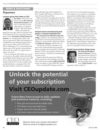 16 April 24, 2009
The Source OnAssociationAndNonprofitExecutiveCareers&People
Departures
Lawyers group loses Haber as CEO
Jon Haber, CEO of the trial
lawyers’ group The American
Association for Justice, will
leave in early May for other
opportunities, according to
an April 7 AAJ media release.
Haber, who joined the
group four years ago, said in an interview with
CEO Update that he leaves the AAJ, formerly
known as the Association of Trial Lawyers of
America, in a stronger position than it has
been in a generation. Haber said among his ac-
complishments are leading the group’s reloca-
tion to its new offices on 6th and H Street,
NW, in Washington, D.C. and assisting in the
improvement of the group’s communications
efforts with the creation of a rapid media re-
sponse “war room.”
Prior to joining the AAJ, Haber was as a sen-
ior executive at the public relations firm Fleish-
man-Hillard. Earlier, Haber served on the staffs
of Sen. Dianne Feinstein (D-Calif.) and Sen.
Patrick Leahy (D-Vt.). He also worked on the
presidential election campaigns of Sen. Ted
Kennedy (D-Mass.), former Vice President
Walter Mondale, Rep. Dick Gephardt (D-
Mo.), President Bill Clinton, and former Ver-
mont Governor Howard Dean.
Haber, who holds a law degree from the Uni-
versity of San Francisco School of Law, will stay
with the group until the AAJ board meeting in
early May. An AAJ spokesperson said the search
for Haber’s successor will be led by the board of
directors.
Simpson leaves manufacturing tech
group; a successor expected soon
The Association for Manufacturing Tech-
nology, a McLean, Va.-based group represent-
ing providers of manufacturing machinery and
equipment, announced the resignation of Presi-
dent Robert K. Simpson, effective Feb. 24.
“He felt that his interest and skill set was
more in line with manufacturing operations
[than] nonprofit trade associations,” said Linda
Montfort, AMT’s vice president of finance and
human resources. “He’s been in manufacturing
his entire career.”
Simpson joined the group June 2008, but
did not assume the role of president until Oc-
tober, when former president John B. Byrd III
retired, according to a May 2008 AMT release.
Prior to joining AMT, Simpson, who has
more than 25 years of manufacturing opera-
tions experience, was corporate vice president
and president of global plastics machinery at
Milicron, a Cincinnati, Ohio-based plastics
processing firm. Earlier, he was president of
Siegel-Robert Automotive in St. Louis, Mo.,
and held executive positions at Providence,
R.I.-based holding company Textron.
Simpson graduated from Miami University
in Oxford, Ohio, with a bachelor’s degree in
manufacturing engineering and from Western
International University in Phoenix, Ariz., with
a master’s degree in business administration.
Montfort said that the AMT search commit-
tee is working with Wisconsin-based search firm
Koehler & Co. to find Simpson’s replacement.
She added that the group hopes to have a deci-
sion on a new leader in the next few weeks.
Tyneski leaves product design group
The Industrial Designers
Society of America, a group
that promotes the interests of
firms that create and develop
product designs, announced
that the group’s executive di-
rector, Frank Tyneski, is step-
ping down, effective April 23.
NEWS & SELECTIONS
 