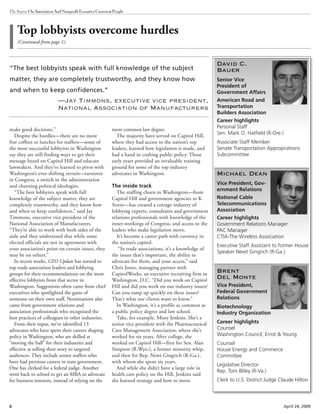 6 April 24, 2009
The Source OnAssociationAndNonprofitExecutiveCareers&People
make good decisions.”
Despite the hurdles—there are no more
free coffees or lunches for staffers—some of
the most successful lobbyists in Washington
say they are still finding ways to get their
message heard on Capitol Hill and educate
lawmakers. And they’ve learned to pivot with
Washington’s ever-shifting terrain—turnover
in Congress, a switch in the administration
and churning political ideologies.
“The best lobbyists speak with full
knowledge of the subject matter, they are
completely trustworthy, and they know how
and when to keep confidences,” said Jay
Timmons, executive vice president of the
National Association of Manufacturers.
“They’re able to work with both sides of the
aisle and they understand that while some
elected officials are not in agreement with
your association’s point on certain issues, they
may be on others.”
In recent weeks, CEO Update has turned to
top trade association leaders and lobbying
groups for their recommendations on the most
effective lobbyists from that sector in
Washington. Suggestions often came from chief
executives who spotlighted the gains of
someone on their own staff. Nominations also
came from government relations and
association professionals who recognized the
best practices of colleagues in other industries.
From their input, we’ve identified 13
advocates who have spent their careers shaping
policy in Washington, who are skilled at
“moving the ball” for their industries and
effective at selling their story to targeted
audiences. They include senior staffers who
have had previous careers in state government.
One has clerked for a federal judge. Another
went back to school to get an MBA to advocate
for business interests, instead of relying on the
more common law degree.
The majority have served on Capitol Hill,
where they had access to the nation’s top
leaders, learned how legislation is made, and
had a hand in crafting public policy. Those
early years provided an invaluable training
ground for some of the top industry
advocates in Washington.
The inside track
The staffing churn in Washington—from
Capitol Hill and government agencies to K
Street—has created a cottage industry of
lobbying experts, consultants and government
relations professionals with knowledge of the
inner-workings of Congress, and access to the
leaders who make legislation move.
It’s become a career path with currency in
the nation’s capitol.
“In trade associations, it’s a knowledge of
the issues that’s important, the ability to
advocate for them, and your access,” said
Chris Jones, managing partner with
CapitolWorks, an executive recruiting firm in
Washington, D.C. “Did you work on Capitol
Hill and did you work on our industry issues?
Can you ramp up quickly on these issues?
That’s what our clients want to know.”
In Washington, it’s a profile as common as
a public policy degree and law school.
Take, for example, Missy Jenkins. She’s a
senior vice president with the Pharmaceutical
Care Management Association, where she’s
worked for six years. After college, she
worked on Capitol Hill—first for Sen. Alan
Simpson (R-Wyo.), a former minority whip,
and then for Rep. Newt Gingrich (R-Ga.),
with whom she spent six years.
And while she didn’t have a large role in
health care policy on the Hill, Jenkins said
she learned strategy and how to move
Top lobbyists overcome hurdles
(Continued from page 1)
David C.
Bauer
Senior Vice
President of
Government Affairs
American Road and
Transportation
Builders Association
Career highlights
Personal Staff
Sen. Mark O. Hatfield (R-Ore.)
Associate Staff Member
Senate Transportation Appropriations
Subcommittee
Michael Dean
Vice President, Gov-
ernment Relations
National Cable
Telecommunications
Association
Career highlights
Government Relations Manager
PAC Manager
CTIA-The Wireless Association
Executive Staff Assistant to former House
Speaker Newt Gingrich (R-Ga.)
Brent
Del Monte
Vice President,
Federal Government
Relations
Biotechnology
Industry Organization
Career highlights
Counsel
Washington Council, Ernst & Young
Counsel
House Energy and Commerce
Committee
Legislative Director
Rep. Tom Bliley (R-Va.)
Clerk to U.S. District Judge Claude Hilton
“The best lobbyists speak with full knowledge of the subject
matter, they are completely trustworthy, and they know how
and when to keep confidences.”
—Jay Timmons, executive vice president,
National Association of Manufacturers
 