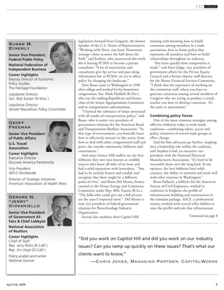 7April 24, 2009
legislation forward from Gingrich, the former
Speaker of the U.S. House of Representatives.
“Working with Newt, you learn Newtonian
strategy—how to move the ball down the
field,” said Jenkins, who announced this week
she is leaving PCMA to become a private
consultant. “A lot of associations and
consultants give lip service and pass along
information but at PCMA, we try to affect
policy by changing the landscape.”
Dave Bauer came to Washington in 1990
after college and worked for his hometown
congressman, Sen. Mark Hatfield (R-Ore.),
who was the ranking Republican and former
chair of the Senate Appropriations Committee
and its transportation subcommittee.
“I learned the substance of issues associated
with all modes of transportation policy,” said
Bauer, who is senior vice president of
government relations for the American Road
and Transportation Builders Association. “In
that type of environment, you basically learn
how to effectively interact in this arena, from
how to deal with other congressional staff and
peers, the outside community, lobbyists and
constituents.”
And many former Hill staffers say the best
lobbyists they met were known as credible
sources who knew all sides of an issue and
had a solid reputation with lawmakers. “You
had to be entirely honest and candid, and
recognize that there might be a different
point of view,” said Brent Del Monte, former
counsel to the House Energy and Commerce
Committee under Rep. Billy Tauzin (R-La.).
“The folks who could give me a full picture
are the ones I respected most.” Del Monte is
now vice president of federal government
relations for Biotechnology Industry
Organization.
Several also attribute their Capitol Hill
training with knowing how to build
consensus among members in a trade
association, how to frame policy that
represents all members and how to build
relationships throughout an industry.
“You learn quickly how compromise is
made,” said Steve Judge, vice president of
government affairs for the Private Equity
Council and a former deputy staff director
for the House Financial Services Committee.
“I think that the experience of working on
the committee staff, where you have to
generate consensus among several members of
Congress who are trying to produce a result,
teaches you how to develop consensus. It’s
the same in associations.”
Combining policy forces
One of the most common strategies among
effective lobbyists today is work inside
coalitions—combining talent, access and
policy initiatives of several trade groups to
effect change.
And the best advocates go further, stepping
into a leadership role within the coalition,
said Stephen Gold, an executive vice
president with the National Electrical
Manufacturers Association. “It’s hard to be
successful alone over the long haul. In my
opinion, the best lobbyists have solid
contacts, the ability to network and work well
with other interests in Washington.”
Brian Pallasch, a lobbyist for the American
Society of Civil Engineers, worked in
coalitions to heighten the profile of
infrastructure building and construction in
the stimulus package. ASCE, a professional
society, worked with several other lobbies to
raise the profile and role that infrastructure
Continued on page 8
Susan M.
Eckerly
Senior Vice President,
Federal Public Policy
National Federation of
Independent Business
Career highlights
Deputy Director of Economic
Policy Studies
The Heritage Foundation
Legislative Director
Sen. Bob Kasten (R-Wisc.)
Legislative Director
Senate Republican Policy Committee
Geoff
Freeman
Senior Vice President
of Public Affairs
U.S. Travel
Association
Career highlights
Executive Director
Discover America Partnership
Vice President
APCO Worldwide
Director of Strategic Initiatives
American Association of Health Plans
Gerard N.
“Jerry”
Giovaniello
Senior Vice President
of Government Af-
fairs & Chief Lobbyist
National Association
of Realtors
Career highlights
Chief of Staff
Rep. Jerry Pettis (R-Calif.)
Rep. Jim Lloyd (D-Calif.)
Policy analyst and writer
National Journal
“Did you work on Capitol Hill and did you work on our industry
issues? Can you ramp up quickly on these issues? That’s what our
clients want to know.”
—Chris Jones, Managing Partner, CapitolWorks
 