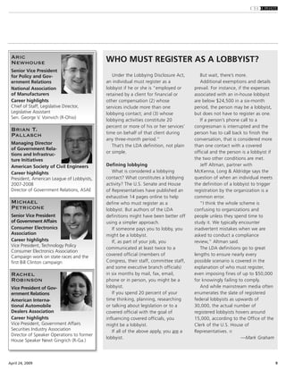 9April 24, 2009
Under the Lobbying Disclosure Act,
an individual must register as a
lobbyist if he or she is “employed or
retained by a client for financial or
other compensation (2) whose
services include more than one
lobbying contact; and (3) whose
lobbying activities constitute 20
percent or more of his or her services’
time on behalf of that client during
any three-month period.”
That’s the LDA definition, not plain
or simple.
Defining lobbying
What is considered a lobbying
contact? What constitutes a lobbying
activity? The U.S. Senate and House
of Representatives have published an
exhaustive 14 pages online to help
define who must register as a
lobbyist. But authors of the LDA
definitions might have been better off
using a simpler approach.
If someone pays you to lobby, you
might be a lobbyist.
If, as part of your job, you
communicated at least twice to a
covered official (members of
Congress, their staff, committee staff,
and some executive branch officials)
in six months by mail, fax, email,
phone or in person, you might be a
lobbyist.
If you spend 20 percent of your
time thinking, planning, researching
or talking about legislation or to a
covered official with the goal of
influencing covered officials, you
might be a lobbyist.
If all of the above apply, you are a
lobbyist.
But wait, there’s more.
Additional exemptions and details
prevail. For instance, if the expenses
associated with an in-house lobbyist
are below $24,500 in a six-month
period, the person may be a lobbyist,
but does not have to register as one.
If a person’s phone call to a
congressman is interrupted and the
person has to call back to finish the
conversation, that is considered more
than one contact with a covered
official and the person is a lobbyist if
the two other conditions are met.
Jeff Altman, partner with
McKenna, Long & Aldridge says the
question of when an individual meets
the definition of a lobbyist to trigger
registration by the organization is a
common error.
“I think the whole scheme is
confusing to organizations and
people unless they spend time to
study it. We typically encounter
inadvertent mistakes when we are
asked to conduct a compliance
review,” Altman said.
The LDA definitions go to great
lengths to ensure nearly every
possible scenario is covered in the
explanation of who must register,
even imposing fines of up to $50,000
for knowingly failing to comply.
And while mainstream media often
enumerates the slate of registered
federal lobbyists as upwards of
30,000, the actual number of
registered lobbyists hovers around
15,000, according to the Office of the
Clerk of the U.S. House of
Representatives.
—Mark Graham
WHO MUST REGISTER AS A LOBBYIST?Aric
Newhouse
Senior Vice President
for Policy and Gov-
ernment Relations
National Association
of Manufacturers
Career highlights
Chief of Staff, Legislative Director,
Legislative Assistant
Sen. George V. Voinvich (R-Ohio)
Brian T.
Pallasch
Managing Director
of Government Rela-
tions and Infrastruc-
ture Initiatives
American Society of Civil Engineers
Career highlights
President, American League of Lobbyists,
2007-2008
Director of Government Relations, ASAE
Michael
Petricone
Senior Vice President
of Government Affairs
Consumer Electronics
Association
Career highlights
Vice President, Technology Policy
Consumer Electronics Association
Campaign work on state races and the
first Bill Clinton campaign
Rachel
Robinson
Vice President of Gov-
ernment Relations
American Interna-
tional Automobile
Dealers Association
Career highlights
Vice President, Government Affairs
Securities Industry Association
Director of Speaker Operations to former
House Speaker Newt Gingrich (R-Ga.)
 