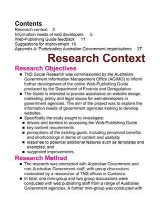 Contents
Research context 2
Information needs of web developers     5
Web-Publishing Guide feedback 11
Suggestions for improvement 18
Appendix A: Participating Australian Government organisations   27

                 Research Context
Research Objectives
  n TNS Social Research was commissioned by the Australian
    Government Information Management Office (AGIMO) to inform
    further development of the online Web-Publishing Guide
    produced by the Department of Finance and Deregulation.
  n The Guide is intended to provide assistance on website design,
    marketing, policy and legal issues for web-developers in
    government agencies. The aim of the project was to explore the
    information needs of government agencies looking to develop
    websites.
  n Specifically the study sought to investigate:
   n drivers and barriers to accessing the Web-Publishing Guide
   n key content requirements
   n perceptions of the existing guide, including perceived benefits
      and shortcomings in terms of content and usability
   n response to potential additional features such as templates and
      examples, and
   n suggested improvements.
Research Method
  n The research was conducted with Australian Government and
    non-Australian Government staff, with group discussions
    moderated by a researcher at TNS offices in Canberra.
  n In total, one mini-group and two group discussions were
    conducted with web publishing staff from a range of Australian
    Government agencies. A further mini-group was conducted with
 