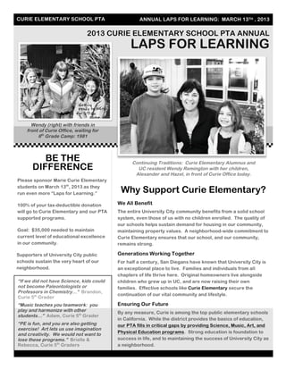 CURIE ELEMENTARY SCHOOL PTA ANNUAL LAPS FOR LEARNING: MARCH 13TH , 2013
2013 CURIE ELEMENTARY SCHOOL PTA ANNUAL
LAPS FOR LEARNING
Wendy (right) with friends in
front of Curie Office, waiting for
6th
Grade Camp: 1981
Why Support Curie Elementary?
We All Benefit
The entire University City community benefits from a solid school
system, even those of us with no children enrolled. The quality of
our schools helps sustain demand for housing in our community,
maintaining property values. A neighborhood-wide commitment to
Curie Elementary ensures that our school, and our community,
remains strong.
Generations Working Together
For half a century, San Diegans have known that University City is
an exceptional place to live. Families and individuals from all
chapters of life thrive here. Original homeowners live alongside
children who grew up in UC, and are now raising their own
families. Effective schools like Curie Elementary secure the
continuation of our vital community and lifestyle.
Ensuring Our Future
By any measure, Curie is among the top public elementary schools
in California. While the district provides the basics of education,
our PTA fills in critical gaps by providing Science, Music, Art, and
Physical Education programs. Strong education is foundation to
success in life, and to maintaining the success of University City as
a neighborhood.
BE THE
DIFFERENCE
Please sponsor Marie Curie Elementary
students on March 13th
, 2013 as they
run even more “Laps for Learning.”
100% of your tax-deductible donation
will go to Curie Elementary and our PTA
supported programs.
Goal: $35,000 needed to maintain
current level of educational excellence
in our community.
Supporters of University City public
schools sustain the very heart of our
neighborhood.
Continuing Traditions: Curie Elementary Alumnus and
UC resident Wendy Remington with her children,
Alexander and Hazel, in front of Curie Office today.
“If we did not have Science, kids could
not become Paleontologists or
Professors in Chemistry…” Brandon,
Curie 5th
Grader
“Music teaches you teamwork: you
play and harmonize with other
students…” Adam, Curie 5th
Grader
“PE is fun, and you are also getting
exercise! Art lets us use imagination
and creativity. We would not want to
lose these programs.” Brielle &
Rebecca, Curie 5th
Graders
 