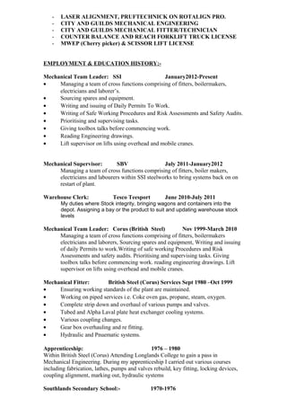 - LASER ALIGNMENT, PRUFTECHNICK ON ROTALIGN PRO.
- CITY AND GUILDS MECHANICAL ENGINEERING
- CITY AND GUILDS MECHANICAL FITTER/TECHNICIAN
- COUNTER BALANCE AND REACH FORKLIFT TRUCK LICENSE
- MWEP (Cherry picker) & SCISSOR LIFT LICENSE
EMPLOYMENT & EDUCATION HISTORY:-
Mechanical Team Leader: SSI January2012-Present
• Managing a team of cross functions comprising of fitters, boilermakers,
electricians and laborer’s.
• Sourcing spares and equipment.
• Writing and issuing of Daily Permits To Work.
• Writing of Safe Working Procedures and Risk Assessments and Safety Audits.
• Prioritising and supervising tasks.
• Giving toolbox talks before commencing work.
• Reading Engineering drawings.
• Lift supervisor on lifts using overhead and mobile cranes.
Mechanical Supervisor: SBV July 2011-January2012
Managing a team of cross functions comprising of fitters, boiler makers,
electricians and labourers within SSI steelworks to bring systems back on on
restart of plant.
Warehouse Clerk: Tesco Teesport June 2010-July 2011
My duties where Stock integrity, bringing wagons and containers into the
depot. Assigning a bay or the product to suit and updating warehouse stock
levels
Mechanical Team Leader: Corus (British Steel) Nov 1999-March 2010
Managing a team of cross functions comprising of fitters, boilermakers
electricians and laborers, Sourcing spares and equipment, Writing and issuing
of daily Permits to work.Writing of safe working Procedures and Risk
Assessments and safety audits. Prioritising and supervising tasks. Giving
toolbox talks before commencing work. reading engineering drawings. Lift
supervisor on lifts using overhead and mobile cranes.
Mechanical Fitter: British Steel (Corus) Services Sept 1980 –Oct 1999
• Ensuring working standards of the plant are maintained.
• Working on piped services i.e. Coke oven gas, propane, steam, oxygen.
• Complete strip down and overhaul of various pumps and valves.
• Tubed and Alpha Laval plate heat exchanger cooling systems.
• Various coupling changes.
• Gear box overhauling and re fitting.
• Hydraulic and Pnuematic systems.
Apprenticeship: 1976 – 1980
Within British Steel (Corus) Attending Longlands College to gain a pass in
Mechanical Engineering. During my apprenticeship I carried out various courses
including fabrication, lathes, pumps and valves rebuild, key fitting, locking devices,
coupling alignment, marking out, hydraulic systems
Southlands Secondary School:- 1970-1976
 