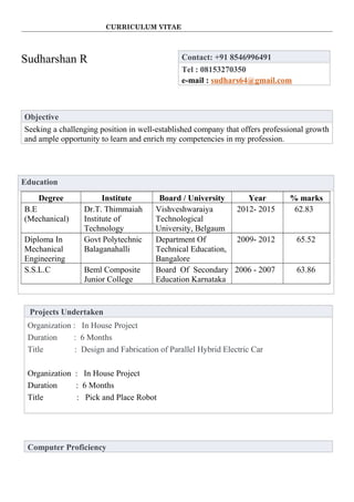 CURRICULUM VITAE
Sudharshan R Contact: +91 8546996491
Tel : 08153270350
e-mail : sudhars64@gmail.com
Objective
Seeking a challenging position in well-established company that offers professional growth
and ample opportunity to learn and enrich my competencies in my profession.
Education
Degree Institute Board / University Year % marks
B.E
(Mechanical)
Dr.T. Thimmaiah
Institute of
Technology
Vishveshwaraiya
Technological
University, Belgaum
2012- 2015 62.83
Diploma In
Mechanical
Engineering
Govt Polytechnic
Balaganahalli
Department Of
Technical Education,
Bangalore
2009- 2012 65.52
S.S.L.C Beml Composite
Junior College
Board Of Secondary
Education Karnataka
2006 - 2007 63.86
Projects Undertaken
Organization : In House Project
Duration : 6 Months
Title : Design and Fabrication of Parallel Hybrid Electric Car
Organization : In House Project
Duration : 6 Months
Title : Pick and Place Robot
Computer Proficiency
 