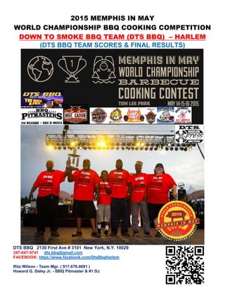 2015 MEMPHIS IN MAY
WORLD CHAMPIONSHIP BBQ COOKING COMPETITION
DOWN TO SMOKE BBQ TEAM (DTS BBQ) – HARLEM
(DTS BBQ TEAM SCORES & FINAL RESULTS)
DTS BBQ 2130 First Ave # 3101 New York, N.Y. 10029
347-647-9741 dts.bbq@gmail.com
FACEBOOK: https://www.facebook.com/DtsBbqHarlem
Rita Wilson - Team Mgr. ( 917.670.4691 )
Howard G. Daley Jr. - BBQ Pitmaster & #1 DJ
 