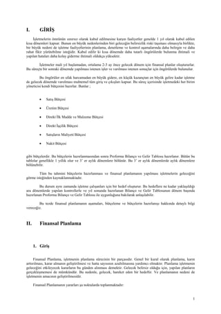 I.        GİRİŞ
     İşletmelerin ömrünün sınırsız olarak kabul edilmesine karşın faaliyetler genelde 1 yıl olarak kabul edilen
kısa dönemleri kapsar. Bunun en büyük nedenlerinden biri geleceğin belirsizlik riski taşıması olmasıyla birlikte,
bir büyük nedeni de işletme faaliyetlerinin planlama, denetleme ve kontrol aşamalarında daha belirgin ve daha
rahat fikir yürütebilme isteğidir. Kabul edilir ki kısa dönemde daha tutarlı öngörülerde bulunma ihtimali ve
yapılan hataları daha kolay giderme ihtimali oldukça yüksektir.

        İşletmeler mali yıl başlamadan, ortalama 2-3 ay önce gelecek dönem için finansal planlar oluştururlar.
Bu süreçte bir sonraki dönemde yapılması istenen işler ve varılması istenen sonuçlar için öngörülerde bulunulur.

         Bu öngörüler en ufak harcamadan en büyük gidere, en küçük kazançtan en büyük gelire kadar işletme
de gelecek dönemde varolması muhtemel tüm giriş ve çıkışları kapsar. Bu süreç içerisinde işletmedeki her birim
yöneticisi kendi bütçesini hazırlar. Bunlar ;


          •   Satış Bütçesi

          •   Üretim Bütçesi

          •   Direkt İlk Madde ve Malzeme Bütçesi

          •   Direkt İşçilik Bütçesi

          •   Satışların Maliyeti Bütçesi

          •   Nakit Bütçesi


gibi bütçelerdir. Bu bütçelerin hazırlanmasından sonra Proforma Bilanço ve Gelir Tablosu hazırlanır. Bütün bu
tablolar genellikle 1 yıllık olur ve 3’ er aylık dönemlere bölünür. Bu 3’ er aylık dönemlerde aylık dönemlere
bölünebilir.

        Tüm bu tahmini bütçelerin hazırlanması ve finansal planlamanın yapılması işletmelerin geleceğini
görme isteğinden kaynaklanmaktadır.

         Bu durum aynı zamanda işletme çalışanları için bir hedef oluşturur. Bu hedeflere ne kadar yaklaşıldığı
ara dönemlerde yapılan kontrollerle ve yıl sonunda hazırlanan Bilanço ve Gelir Tablosunun dönem başında
hazırlanan Proforma Bilanço ve Gelir Tablosu ile uygunluğuna bakılarak anlaşılabilir.

        Bu tezde finansal planlamanın aşamaları, bütçeleme ve bütçelerin hazırlanışı hakkında detaylı bilgi
vereceğiz.



II.       Finansal Planlama



      1. Giriş

      Finansal Planlama, işletmenin planlama sürecinin bir parçasıdır. Genel bir kural olarak planlama, karın
arttırılması, karar almanın geliştirilmesi ve hatta sayısının azaltılmasına yardımcı olmaktır. Planlama işletmenin
geleceğini etkileyecek kararların bu günden alınması demektir. Gelecek belirsiz olduğu için, yapılan planların
gerçekleşmemesi de mümkündür. Bu nedenle, gelecek, hareket eden bir hedeftir. Ve planlamanın nedeni de
işletmenin amacının geliştirilmesidir.

      Finansal Planlamanın yararları şu noktalarda toplanmaktadır:


                                                                                                                1
 