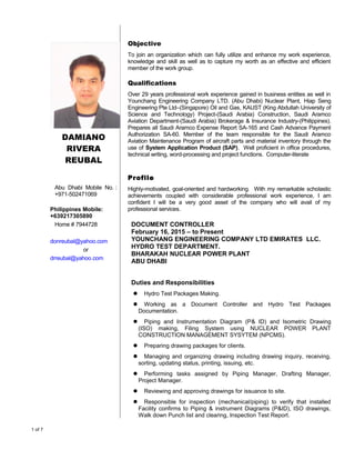 DAMIANO
RIVERA
REUBAL
Abu Dhabi Mobile No. :
+971-502471069
Philippines Mobile:
+639217305890
Home # 7944728
donreubal@yahoo.com
or
drreubal@yahoo.com
Objective
To join an organization which can fully utilize and enhance my work experience,
knowledge and skill as well as to capture my worth as an effective and efficient
member of the work group.
Qualifications
Over 29 years professional work experience gained in business entities as well in
Younchang Engineering Company LTD. (Abu Dhabi) Nuclear Plant, Hiap Seng
Engineering Pte Ltd–(Singapore) Oil and Gas, KAUST (King Abdullah University of
Science and Technology) Project-(Saudi Arabia) Construction, Saudi Aramco
Aviation Department-(Saudi Arabia) Brokerage & Insurance Industry-(Philippines).
Prepares all Saudi Aramco Expense Report SA-165 and Cash Advance Payment
Authorization SA-60. Member of the team responsible for the Saudi Aramco
Aviation Maintenance Program of aircraft parts and material inventory through the
use of System Application Product (SAP). Well proficient in office procedures,
technical writing, word-processing and project functions. Computer-literate
Profile
Highly-motivated, goal-oriented and hardworking. With my remarkable scholastic
achievements coupled with considerable professional work experience, I am
confident I will be a very good asset of the company who will avail of my
professional services.
DOCUMENT CONTROLLER
February 16, 2015 – to Present
YOUNCHANG ENGINEERING COMPANY LTD EMIRATES LLC.
HYDRO TEST DEPARTMENT.
BHARAKAH NUCLEAR POWER PLANT
ABU DHABI
Duties and Responsibilities
 Hydro Test Packages Making.
 Working as a Document Controller and Hydro Test Packages
Documentation.
 Piping and Instrumentation Diagram (P& ID) and Isometric Drawing
(ISO) making, Filing System using NUCLEAR POWER PLANT
CONSTRUCTION MANAGEMENT SYSYTEM (NPCMS).
 Preparing drawing packages for clients.
 Managing and organizing drawing including drawing inquiry, receiving,
sorting, updating status, printing, issuing, etc.
 Performing tasks assigned by Piping Manager, Drafting Manager,
Project Manager.
 Reviewing and approving drawings for issuance to site.
 Responsible for inspection (mechanical/piping) to verify that installed
Facility confirms to Piping & instrument Diagrams (P&ID), ISO drawings,
Walk down Punch list and clearing, Inspection Test Report.
1 of 7
 