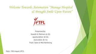 Welcome Towards Automation “Manage Hospital
& Brought Smile Upon Future”
Presented By:
Naseeb Ur Rahman (A-32)
Ayesha Akhter (B-34)
Asma Akter (B-13)
Track: Sales & Web Marketing
Date: 19th August,2015.
 