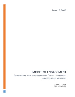 MODES OF ENGAGEMENT
ON THE NATURE OF INTERACTIONS BETWEEN CENTRAL GOVERNMENTS
AND SECESSIONIST MOVEMENTS
KARINA A TAYLOR
SETON HALL UNIVERSITY
MAY 10, 2016
 
