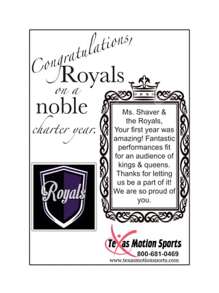 Congratulations,
on a
Royals
noble
charter year.
Ms. Shaver &
the Royals,
Your first year was
amazing! Fantastic
performances fit
for an audience of
kings & queens.
Thanks for letting
us be a part of it!
We are so proud of
you.
 