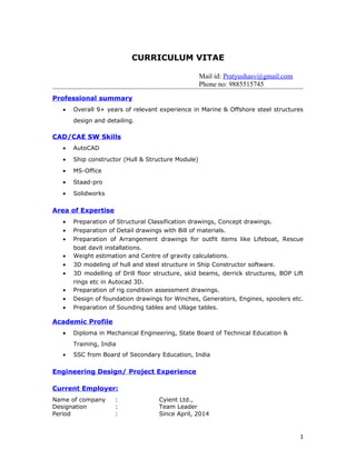 CURRICULUM VITAE
Mail id: Pratyushasv@gmail.com
Phone no: 9885515745
Professional summary
• Overall 9+ years of relevant experience in Marine & Offshore steel structures
design and detailing.
CAD/CAE SW Skills
• AutoCAD
• Ship constructor (Hull & Structure Module)
• MS-Office
• Staad-pro
• Solidworks
Area of Expertise
• Preparation of Structural Classification drawings, Concept drawings.
• Preparation of Detail drawings with Bill of materials.
• Preparation of Arrangement drawings for outfit items like Lifeboat, Rescue
boat davit installations.
• Weight estimation and Centre of gravity calculations.
• 3D modeling of hull and steel structure in Ship Constructor software.
• 3D modelling of Drill floor structure, skid beams, derrick structures, BOP Lift
rings etc in Autocad 3D.
• Preparation of rig condition assessment drawings.
• Design of foundation drawings for Winches, Generators, Engines, spoolers etc.
• Preparation of Sounding tables and Ullage tables.
Academic Profile
• Diploma in Mechanical Engineering, State Board of Technical Education &
Training, India
• SSC from Board of Secondary Education, India
Engineering Design/ Project Experience
Current Employer:
Name of company : Cyient Ltd.,
Designation : Team Leader
Period : Since April, 2014
1
 