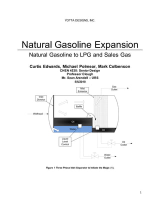 1
YOTTA DESIGNS, INC.
Natural Gasoline Expansion
Natural Gasoline to LPG and Sales Gas
Curtis Edwards, Michael Polmear, Mark Colbenson
CHEN 4530: Senior Design
Professor Clough
Mr. Sean Arendell – URS
5/5/2010
Wellhead
Gas
Outlet
Water
Outlet
Water
Oil
Oil
Inlet
Divertor
Mist
Extractor
Oil
Outlet
Baffle
Liquid
Level
Control
Figure 1 Three Phase Inlet Separator to Initiate the Magic (1).
 
