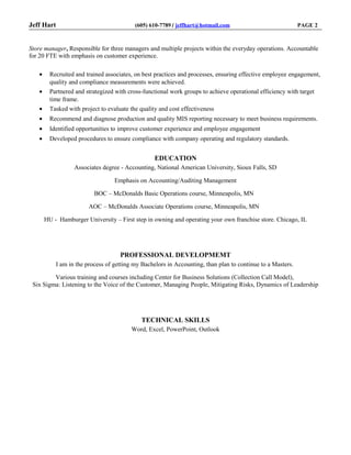 Jeff Hart (605) 610-7789 ‌/ jeffhart@hotmail.com PAGE 2
Store manager, Responsible for three managers and multiple projects within the everyday operations. Accountable
for 20 FTE with emphasis on customer experience.
• Recruited and trained associates, on best practices and processes, ensuring effective employee engagement,
quality and compliance measurements were achieved.
• Partnered and strategized with cross-functional work groups to achieve operational efficiency with target
time frame.
• Tasked with project to evaluate the quality and cost effectiveness
• Recommend and diagnose production and quality MIS reporting necessary to meet business requirements.
• Identified opportunities to improve customer experience and employee engagement
• Developed procedures to ensure compliance with company operating and regulatory standards.
EDUCATION
Associates degree - Accounting, National American University, Sioux Falls, SD
Emphasis on Accounting/Auditing Management
BOC – McDonalds Basic Operations course, Minneapolis, MN
AOC – McDonalds Associate Operations course, Minneapolis, MN
HU - Hamburger University – First step in owning and operating your own franchise store. Chicago, IL
PROFESSIONAL DEVELOPMEMT
I am in the process of getting my Bachelors in Accounting, than plan to continue to a Masters.
Various training and courses including Center for Business Solutions (Collection Call Model),
Six Sigma: Listening to the Voice of the Customer, Managing People, Mitigating Risks, Dynamics of Leadership
TECHNICAL SKILLS
Word, Excel, PowerPoint, Outlook
 