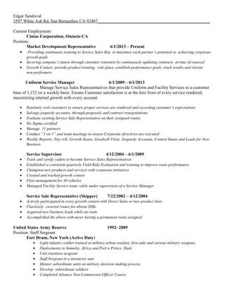 Edgar Sandoval
3597 White Ash Rd, San Bernardino CA 92407___________________________________________________
Current Employment:
Cintas Corporation, Ontario CA
Position:
Market Development Representative 6/1/2013 – Present
• Providing continuous training to Service Sales Rep. to maximize each partner’s potential in achieving corporate
growth goals
• Securing company’s future through customer retention by continuously updating contracts at time of renewal
• Growth Contest: provide product training, role plays, establish performance goals, track results and retrain
non-performers
Uniform Service Manager 6/1/2009 – 6/1/2013
Manage Service Sales Representatives that provide Uniform and Facility Services to a customer
base of 1,152 on a weekly basis. Ensure Customer satisfaction is at the fore front of every service rendered,
maximizing internal growth with every account.
• Routinely visit customers to ensure proper services are rendered and exceeding customer’s expectations
• Salvage jeopardy accounts, through proposals and contract renegotiations.
• Evaluate existing Service Sale Representative on their assigned routes.
• Six Sigma certified
• Manage 11 partners
• Conduct “1 on 1” and team meetings to ensure Corporate directives are executed
• Weekly Reports: Pay roll, Growth Status, Goodwill Visits, Jeopardy Accounts, Contest Status and Leads for New
Business
Service Supervisor 4/12/2004 – 6/1/2009
• Train and certify cadets to become Service Sales Representatives
• Established a consistent quarterly Field Ride Evaluation and training to improve route performance
• Champion new products and services with corporate initiatives
• Created and tracked growth contest
• Fleet management for 30 vehicles
• Managed Facility Service team, while under supervision of a Service Manager
Service Sale Representative (Skipper) 7/22/2002 – 4/12/2004
• Actively participated in every growth contest with Direct Sales or new product lines
• Flawlessly covered routes for absent SSRs
• Acquired new business leads while on route
• Accomplished the above with never having a permanent route assigned
United States Army Reserve 1992- 2009
Position: Staff Sergeant
Fort Drum, New York (Active Duty)
• Light infantry soldier trained in military urban warfare, first aide and various military weapons.
• Deployments to Somalia, Africa and Port a Prince, Haiti
• Unit retention sergeant
• Staff Sergeant in a instructor unit
• Mentor subordinate units on military decision making process
• Develop subordinate soldiers
• Completed Advance Non Commission Officer Course
 