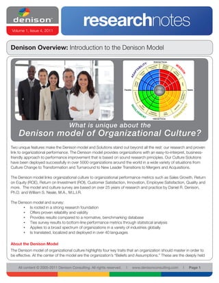 researchnotes 
Volume 1, Issue 4, 2011 
All content © 2005-2011 Denison Consulting. All rights reserved. l www.denisonconsulting.com l Page 1 
Beliefs and 
Flexible Assumptions Stable 
External Focus 
Internal Focus 
Denison Overview: Introduction to the Denison Model 
Two unique features make the Denison model and Solutions stand out beyond all the rest: our research and proven 
link to organizational performance. The Denison model provides organizations with an easy-to-interpret, business-friendly 
approach to performance improvement that is based on sound research principles. Our Culture Solutions 
have been deployed successfully in over 5000 organizations around the world in a wide variety of situations from 
Culture Change to Transformation and Turnaround to New Leader Transitions to Mergers and Acquisitions. 
The Denison model links organizational culture to organizational performance metrics such as Sales Growth, Return 
on Equity (ROE), Return on Investment (ROI), Customer Satisfaction, Innovation, Employee Satisfaction, Quality and 
more. The model and culture survey are based on over 25 years of research and practice by Daniel R. Denison, 
Ph.D. and William S. Neale, M.A., M.L.I.R. 
The Denison model and survey: 
• Is rooted in a strong research foundation 
• Offers proven reliability and validity 
• Provides results compared to a normative, benchmarking database 
• Ties survey results to bottom-line performance metrics through statistical analysis 
• Applies to a broad spectrum of organizations in a variety of industries globally 
• Is translated, localized and deployed in over 40 languages 
About the Denison Model 
The Denison model of organizational culture highlights four key traits that an organization should master in order to 
be effective. At the center of the model are the organization’s “Beliefs and Assumptions.” These are the deeply held 
What is unique about the 
Denison model of Organizational Culture? 
 
