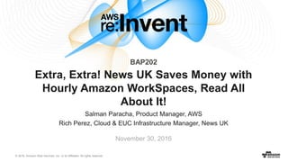 © 2016, Amazon Web Services, Inc. or its Affiliates. All rights reserved.
Salman Paracha, Product Manager, AWS
Rich Perez, Cloud & EUC Infrastructure Manager, News UK
November 30, 2016
Extra, Extra! News UK Saves Money with
Hourly Amazon WorkSpaces, Read All
About It!
BAP202
 