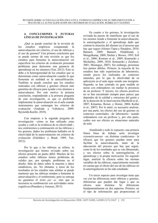 REVISIÓN SOBRE AUTOEVALUACIÓN EDUCATIVA: EVIDENCIA EMPÍRICA DE SU IMPLEMENTACIÓN A
TRAVÉS DE LA AUTOCALIFICACIÓN SIN CRITERIOS DE EVALUACIÓN, RÚBRICAS Y GUIONES
	
Revista	de	Investigación	en	Educación.	ISSN:	1697‐5200	/	eISSN	2172‐3427			|			192	
4. CONCLUSIONES Y FUTURAS
LÍNEAS DE INVESTIGACIÓN
¿Qué se puede concluir de la revisión de
los estudios empíricos comparando la
autoevaluación sin criterios, el uso de rúbricas y
el uso de guiones? Una primera conclusión que
se puede extraer de esta revisión es que los
estudios para fomentar la autoevaluación sin
especificar los criterios de evaluación presentan
problemas para demostrar una ganancia de
aprendizaje en los alumnos (Tan, 2012). Esto se
debe a la heterogeneidad de los estudios que se
denominan como autoevaluación cuando lo que
fomentan en realidad es la autocalificación.
También se puede concluir que los estudios
realizados con rúbricas y guiones ofrecen más
garantías de eficacia para ayudar a los alumnos a
autoevaluarse. Por este motivo la primera
conclusión, respondiendo a la primera pregunta
de esta investigación, es que es preferible
implementar la autoevaluación en el aula usando
instrumentos que contengan los criterios de
evaluación (Andrade y Valtcheva, 2009;
Reynolds-Keefer, 2010).
Con respecto a la segunda pregunta de
investigación –cómo se han utilizado estas
ayudas y cuál es la evidencia de su efectividad–,
nos centraremos a continuación en las rúbricas y
los guiones, dados los problemas hallados en la
efectividad de la autoevaluación sin criterios de
evaluación (Falchikov y Boud, 1989; Tan,
2012).
Por lo que a las rúbricas se refiere, la
investigación que hemos revisado sobre sus
efectos presenta un punto débil. Muchos de los
estudios sobre rúbricas tienen problemas de
validez por, por ejemplo, problemas en el
diseño, falta de datos sobre la muestra y datos
estadísticos, etc. No obstante, a tenor de los
resultados en los estudios más sólidos se puede
mantener que las rúbricas tienden a fomentar la
autoevaluación y el rendimiento, pero su entrega
no garantiza el éxito per se, sino que es
necesaria su combinación con actividades meta-
cognitivas (Panadero y Jonsson, 2013).
En cuanto a los guiones, la investigación
revisada ha puesto de manifiesto que el uso de
los mismos tiende a fomentar la autoevaluación,
la autorregulación y el aprendizaje dado que
centran la atención del alumno en el proceso que
hay que seguir (Alonso-Tapia y Panadero, 2010;
Bannert, 2009; Bannert, Hildebrand, y
Mengelkamp, 2009; Dreher y Brown, 1993; Ertl
et al., 2006; Kostons et al., 2009; Kramarski y
Michalsky, 2009, 2010; Kramarski y Zeichner,
2001; Montague, 2007). Sin embargo, presentan
tres puntos débiles. Primero, la mayoría de los
estudios han sido experiencias de laboratorio,
siendo pocos los realizados en contextos
naturales, por lo que la efectividad de su
aplicación en el aula sigue siendo una incógnita.
Segundo, se han centrado en gran medida en
tareas con ordenadores sin mediar la presencia
de un profesor. Y tercero, los efectos positivos
no se han encontrado siempre pues parece que
dependen de la calidad y estructura del guión y
de la duración de la intervención (Berthold et al.,
2007; Kitsantas, Reiser, y Doster, 2004; Kollar
et al., 2007). Por lo tanto, es necesario analizar,
por una parte, los efectos del uso de guiones en
contextos controlados –de laboratorio– usando
ordenadores con un profesor y, por otra parte,
cuáles son sus efectos en situaciones naturales
de aula.
Atendiendo a todo lo expuesto, una primera
futura línea de trabajo sería investigar
sistemáticamente –en distintas condiciones– la
eficacia que los guiones puedan tener para
facilitar la autoevaluación, tanto de la
adecuación del proceso que hay que seguir,
como la de los resultados que se van obteniendo,
y sus efectos sobre la autorregulación, el
aprendizaje y la propia motivación. En segundo
lugar, analizar la eficacia sobre las mismas
variables de las rúbricas, especialmente teniendo
en cuenta que el efecto del uso de las rúbricas en
la autorregulación no ha sido estudiado.
Un tercer aspecto para investigar tiene que
ver con las diferencias entre rúbricas y guiones,
diferencias que pueden dar lugar a que su
efectos sean distintos. Se diferencian
fundamentalmente en dos aspectos. Primero, en
el tipo de información que proporcionan al
 