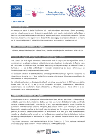 4. DESCRIPCIÓN


Resumen del proyecto

El BarriEduca es un pr oyecto c oordinado por las c omunidades educativas, c entros escolares y
agentes educativos, generador de acciones y actividades cuyo objetivo es implicar a las familias y a
la población para que se conviertan también en agentes educadores, transmisores de valores como la
tolerancia, la convivencia, la prevención de conductas de riesgo y la corresponsabilidad en la mejora
de su comunidad y entorno, utilizando un centro de interés reconocido por toda la población.


Área/s curricular/es que abarca el proyecto

Todas las áreas curriculares para conocer más y mejor la realidad y como herramienta de actuación.


Contexto del proyecto. Descripción del centro educativo y su entorno

Son G otleu, bar rio m arginal i nmerso dur ante muchos años en un pr oceso de degradación social y
ambiental, con un alto porcentaje de población inmigrada, situado en el extrarradio de Palma. Nace
en los años 60 a consecuencia de una fuerte presión migratoria provocada por el boom económico y
turístico de l a i sla. E stá c onstituido por v iviendas s ociales de baj a c alidad c on m uy poc as
infraestructuras, servicios y escaso tejido asociativo.

Su población actual es de 9537 habitantes, formada por familias con bajos ingresos y colectivos en            3
situación muy precaria. Un 41% de población inmigrante extranjera de diferentes nacionalidades, lo
convierten en un barrio multicultural.

La población de los centros de educación infantil, primaria y secundaria es de 1400 alumnos, de los
cuales más de un 60 % es población inmigrada extranjera, principalmente norteafricana,
sudamericana y s ubsahariana. Las i nstalaciones y infraestructuras de             los c entros es tá en
consonancia con la fisiología del barrio.


Justificación o antecedentes del proyecto

El an tecedente di recto d el pr oyecto e ducativo de l B arriEduca, es l a c reación de l a P lataforma de
entidades y servicios del barrio de Son Gotleu, que inicia una manera de trabajar en red y coordinada
para dar una r espuesta gl obal y m ás ef ectiva a l as gr aves nec esidades de l a población de l bar rio
(Clases de alfabetización del colectivo inmigrante, Escuelas de verano...) De este órgano, se vincula
la c omisión educativa del bar rio de S on G otleu, c onstituida por 3 c entros pú blicos de educación
primària, el I nstituto y s ervicios ed ucativos d el Ajuntamiento de P alma, que ante las nec esidades
sociales y educativas del al umnado y s us f amilias c ree n ecesario un ificar e strategias, o bjetivos,
recursos y lineas pedagógicas a través de un proyecto que pretende convertir al barrio en un agente
educador.
'Diagnóstico comunitario y participativo de l bar rio de Son Gotleu (2011). Como punto de p artida de l
diagnóstico propio de la comisión educativa tutorizado por Marco Marchioni.
 