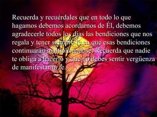 Recuerda y recuérdales que en todo lo que hagamos debemos acordarnos de Él, debemos agradecerle todos los días las bendiciones que nos regala y tener siempre fe en que esas bendiciones continuarán multiplicándose. Recuerda que nadie te obliga a hacerlo y que no debes sentir vergüenza de manifestar tu fe... 