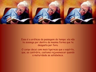 Essa é a ardileza da passagem do tempo: ela não
 te sossega por dentro da mesma forma que te
               desgasta por fora.
O corpo decai com mais ligeireza que o espírito,
que, ao contrário, costuma rejuvenescer quando
          a maturidade se estabelece.
 